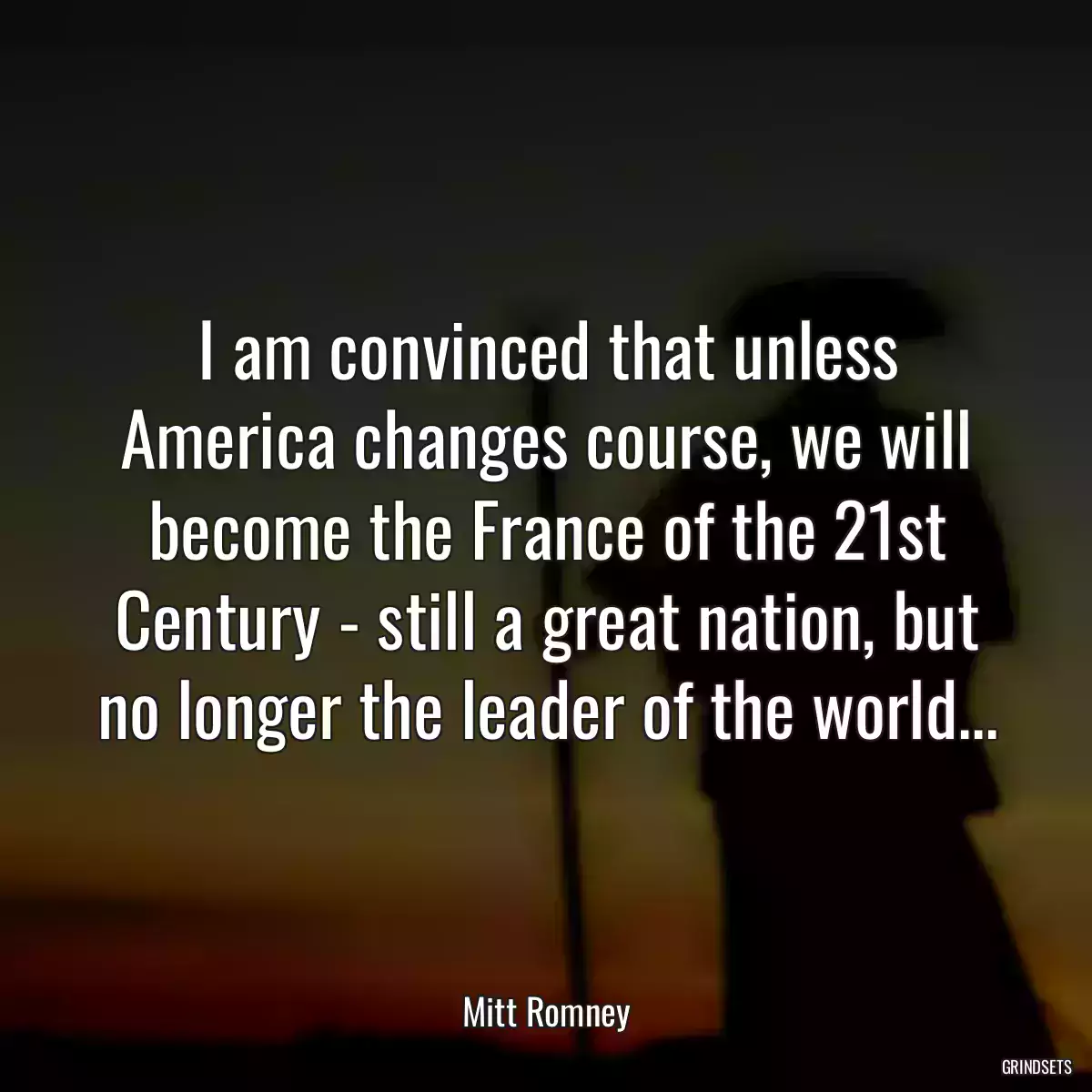 I am convinced that unless America changes course, we will become the France of the 21st Century - still a great nation, but no longer the leader of the world...