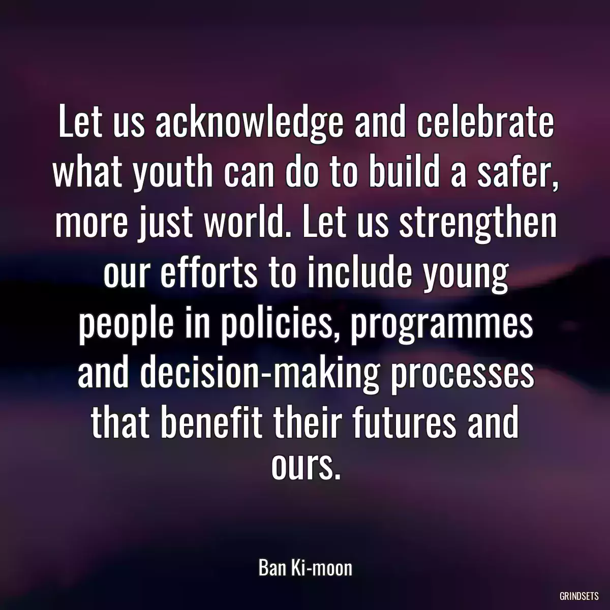 Let us acknowledge and celebrate what youth can do to build a safer, more just world. Let us strengthen our efforts to include young people in policies, programmes and decision-making processes that benefit their futures and ours.