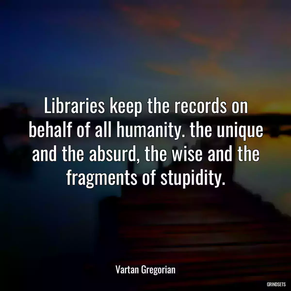 Libraries keep the records on behalf of all humanity. the unique and the absurd, the wise and the fragments of stupidity.