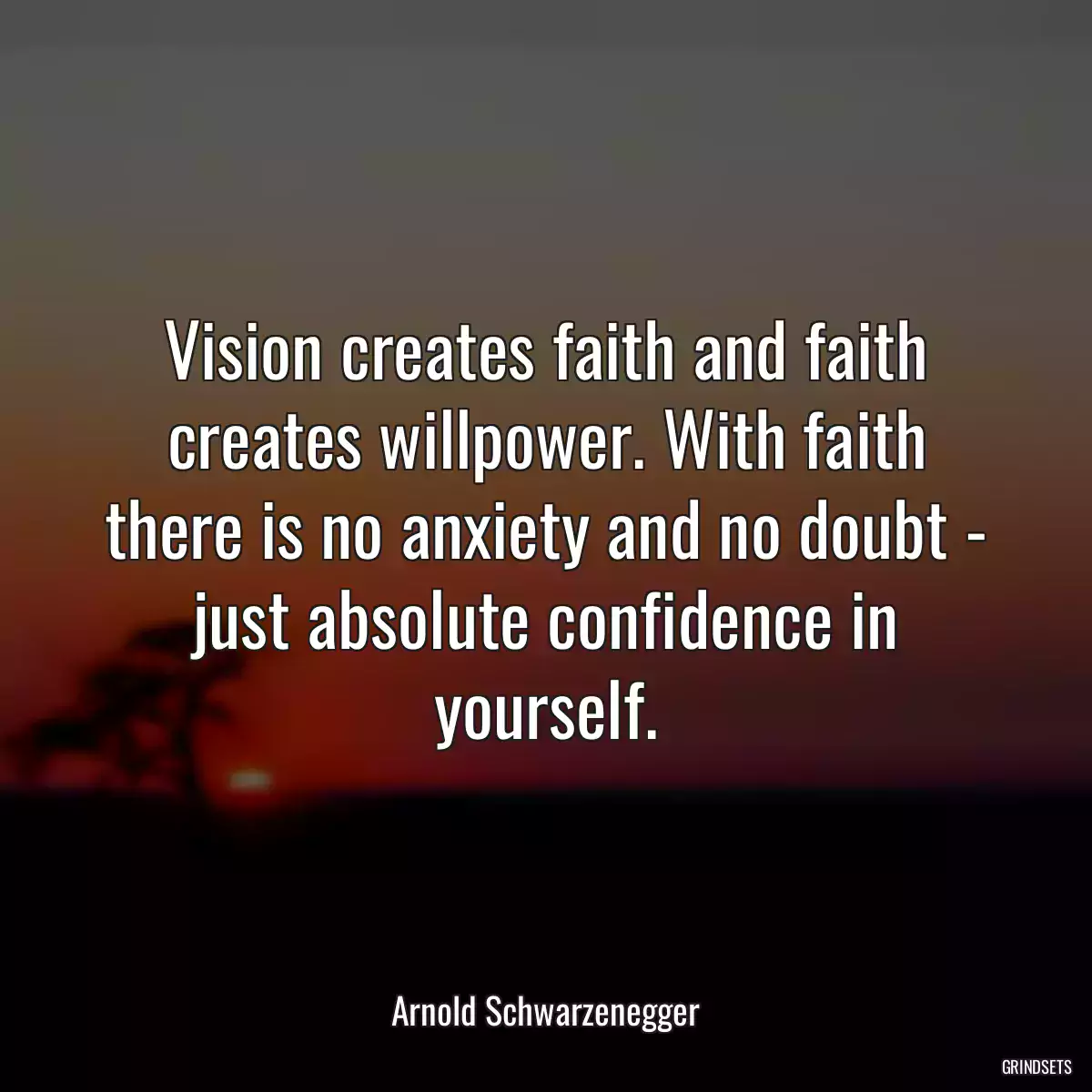 Vision creates faith and faith creates willpower. With faith there is no anxiety and no doubt - just absolute confidence in yourself.