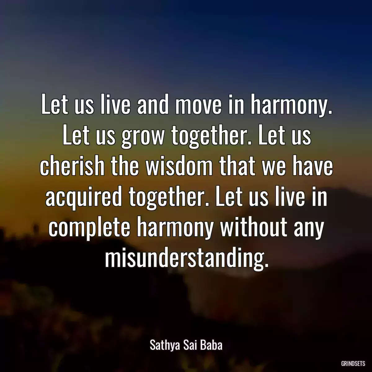 Let us live and move in harmony. Let us grow together. Let us cherish the wisdom that we have acquired together. Let us live in complete harmony without any misunderstanding.