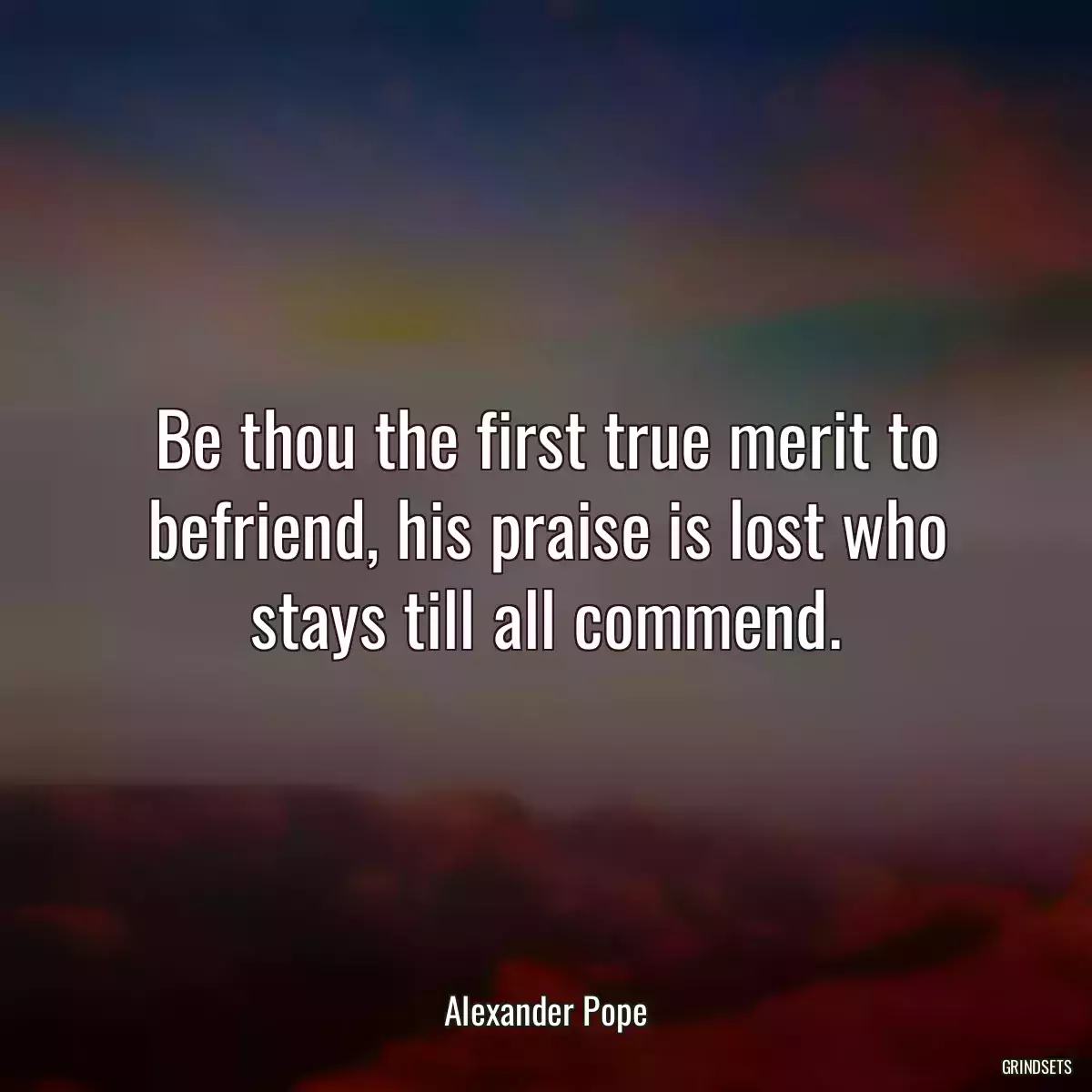 Be thou the first true merit to befriend, his praise is lost who stays till all commend.