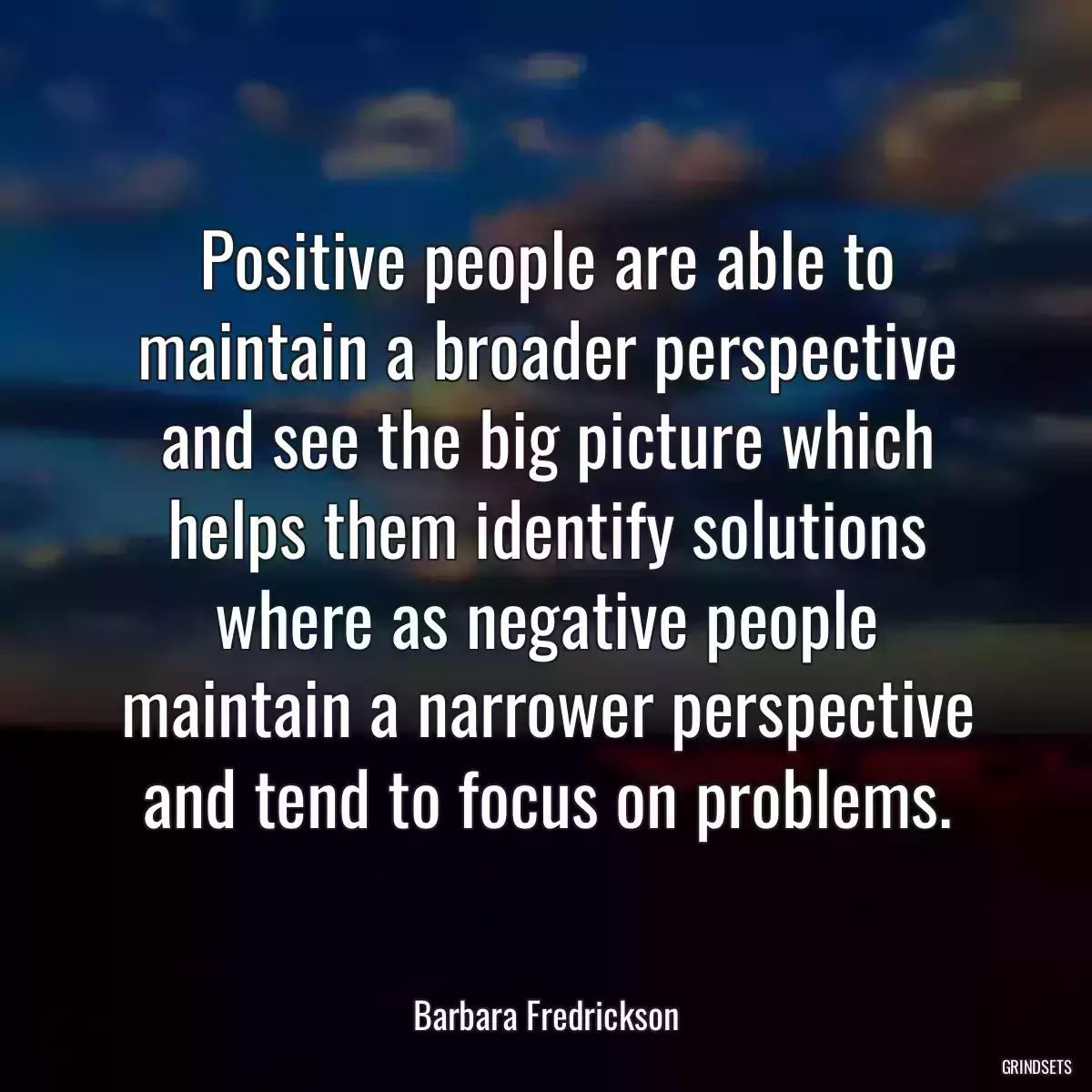 Positive people are able to maintain a broader perspective and see the big picture which helps them identify solutions where as negative people maintain a narrower perspective and tend to focus on problems.