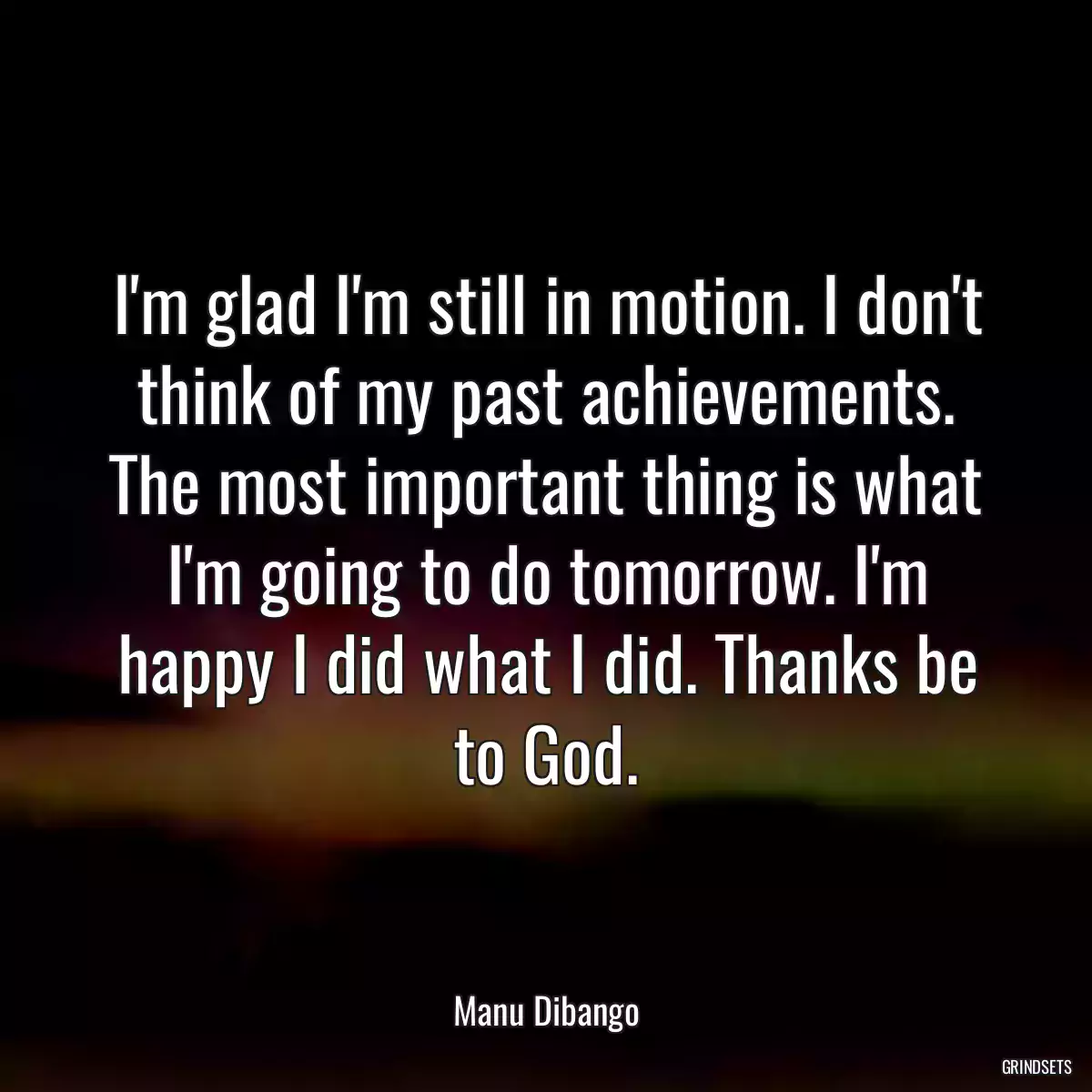 I\'m glad I\'m still in motion. I don\'t think of my past achievements. The most important thing is what I\'m going to do tomorrow. I\'m happy I did what I did. Thanks be to God.