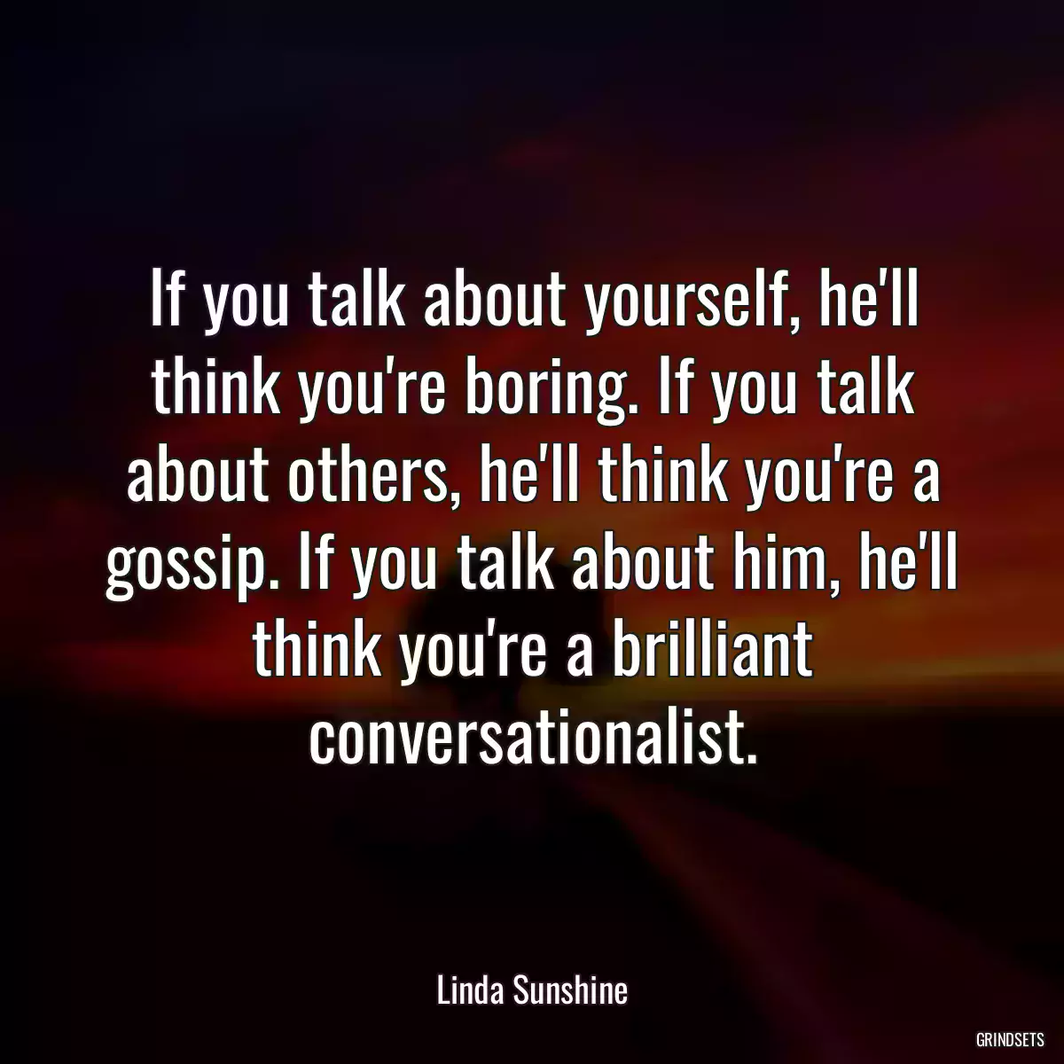 If you talk about yourself, he\'ll think you\'re boring. If you talk about others, he\'ll think you\'re a gossip. If you talk about him, he\'ll think you\'re a brilliant conversationalist.