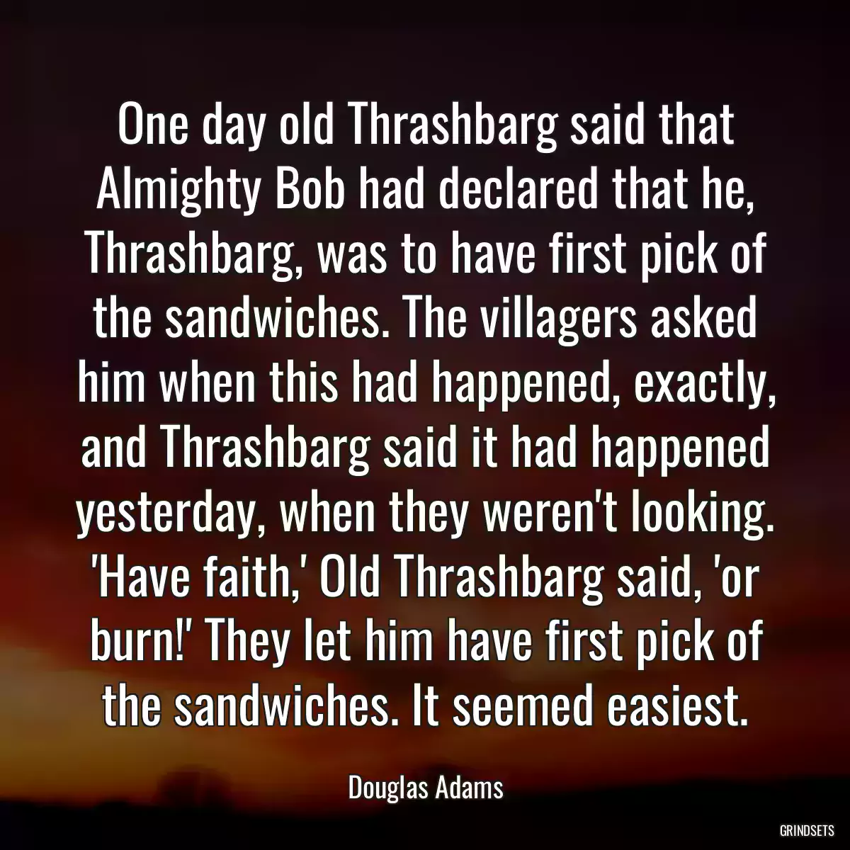 One day old Thrashbarg said that Almighty Bob had declared that he, Thrashbarg, was to have first pick of the sandwiches. The villagers asked him when this had happened, exactly, and Thrashbarg said it had happened yesterday, when they weren\'t looking. \'Have faith,\' Old Thrashbarg said, \'or burn!\' They let him have first pick of the sandwiches. It seemed easiest.