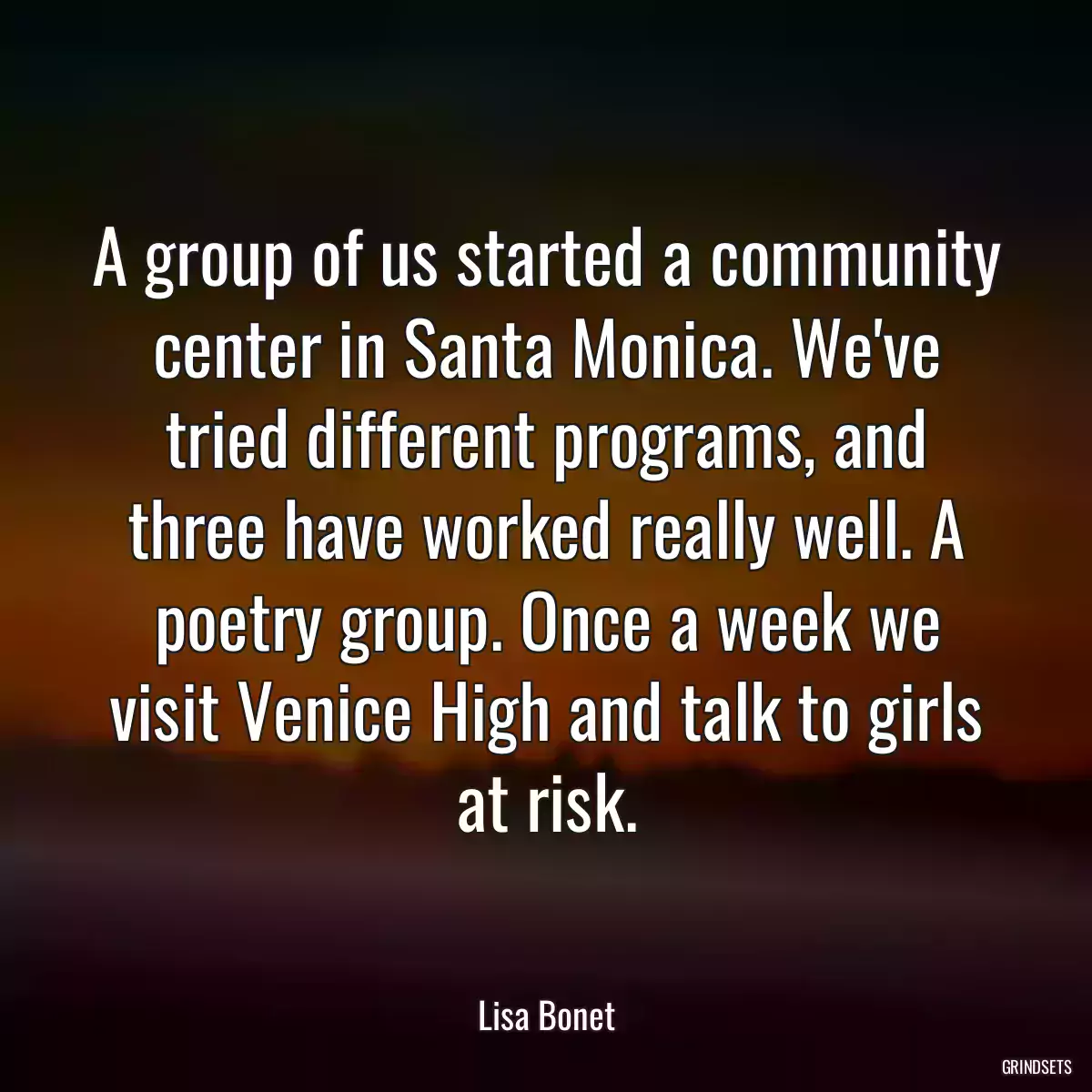 A group of us started a community center in Santa Monica. We\'ve tried different programs, and three have worked really well. A poetry group. Once a week we visit Venice High and talk to girls at risk.