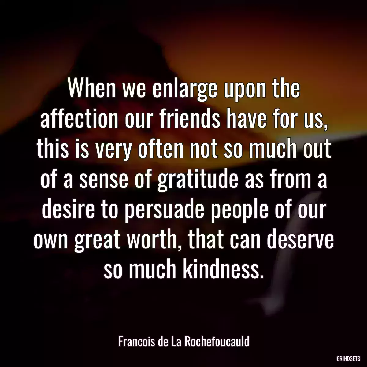 When we enlarge upon the affection our friends have for us, this is very often not so much out of a sense of gratitude as from a desire to persuade people of our own great worth, that can deserve so much kindness.