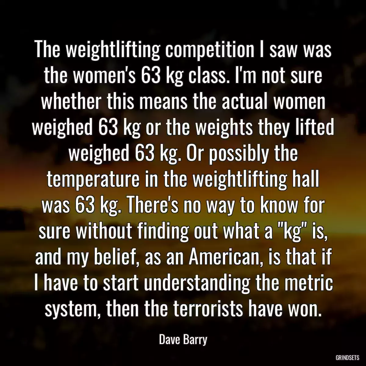 The weightlifting competition I saw was the women\'s 63 kg class. I\'m not sure whether this means the actual women weighed 63 kg or the weights they lifted weighed 63 kg. Or possibly the temperature in the weightlifting hall was 63 kg. There\'s no way to know for sure without finding out what a \