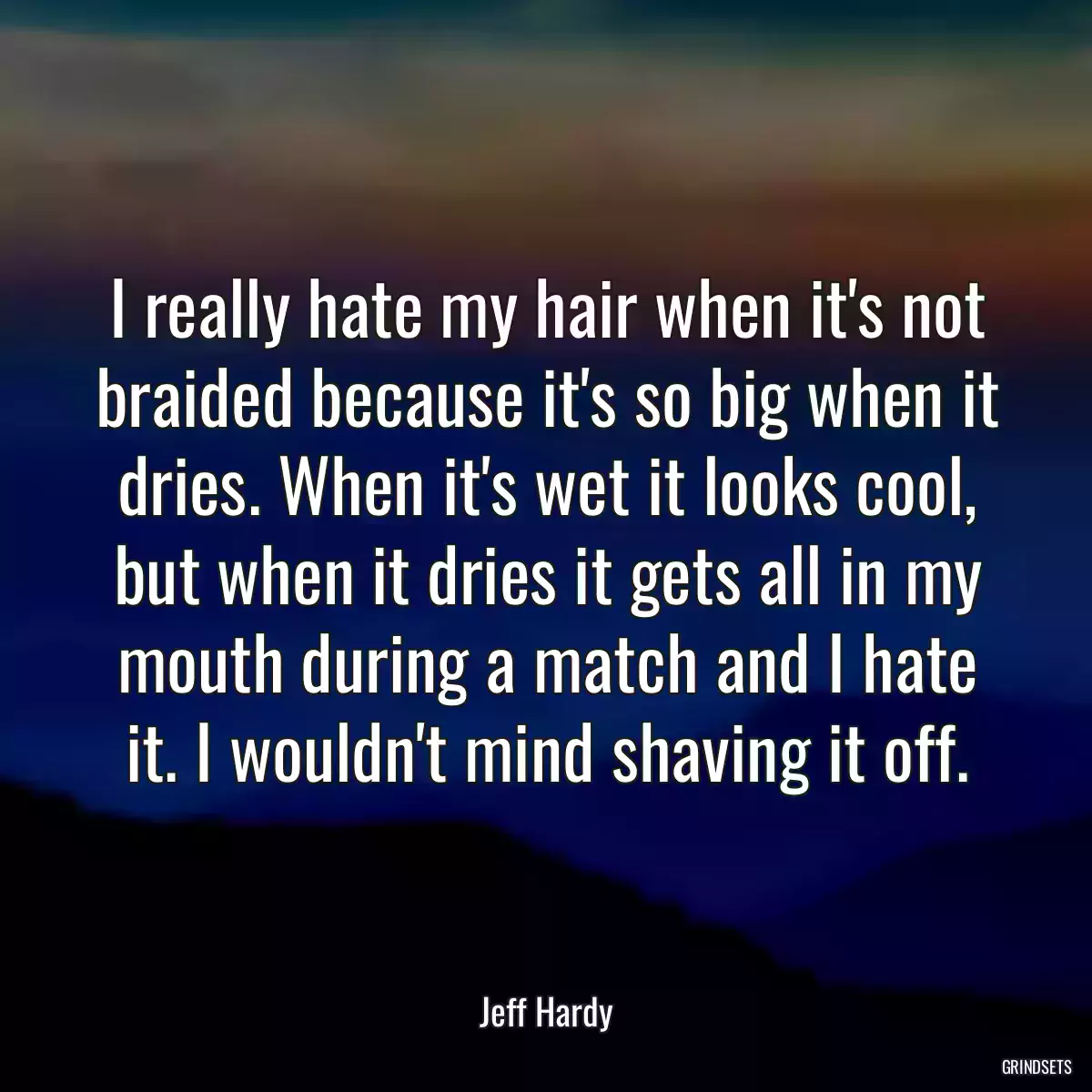 I really hate my hair when it\'s not braided because it\'s so big when it dries. When it\'s wet it looks cool, but when it dries it gets all in my mouth during a match and I hate it. I wouldn\'t mind shaving it off.