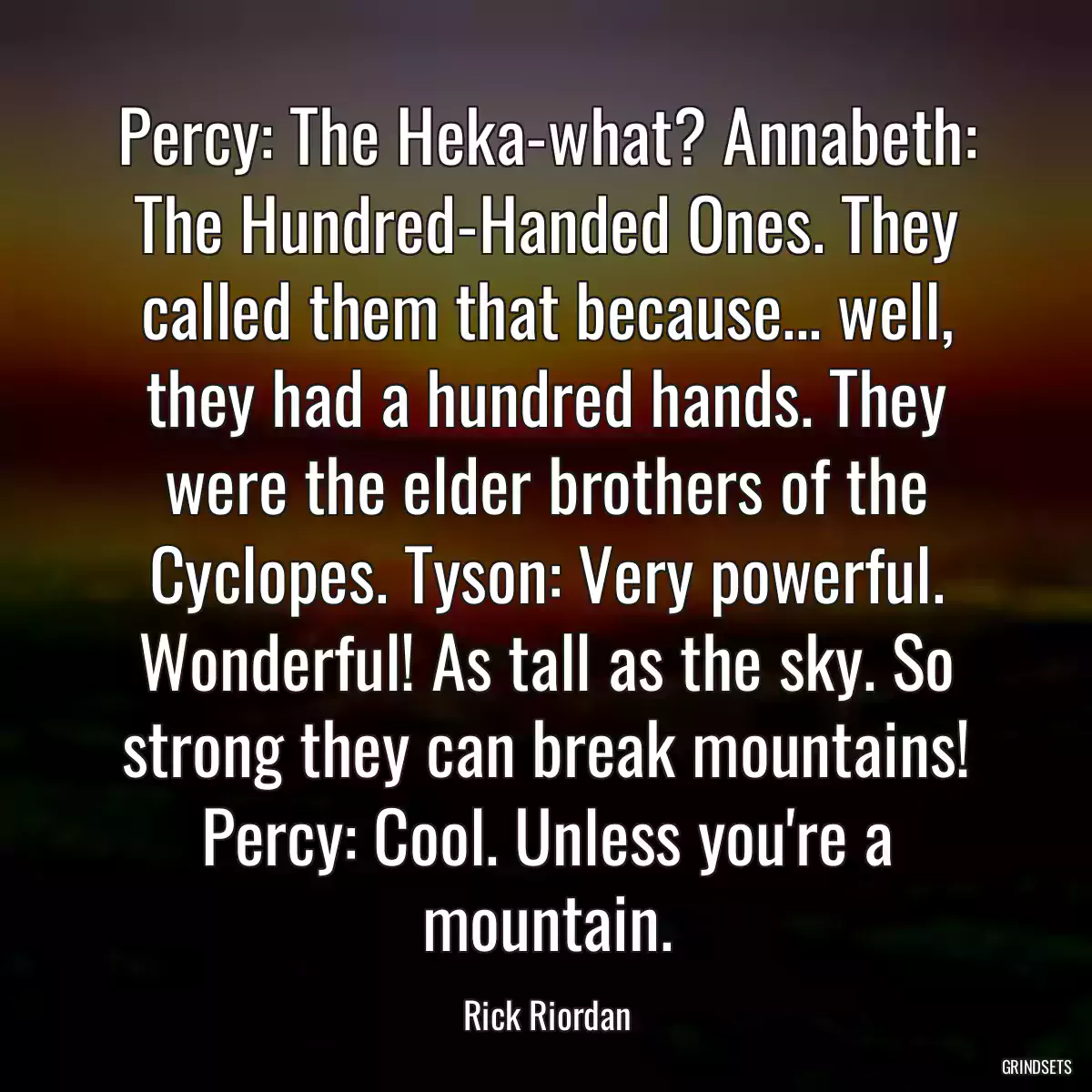 Percy: The Heka-what? Annabeth: The Hundred-Handed Ones. They called them that because... well, they had a hundred hands. They were the elder brothers of the Cyclopes. Tyson: Very powerful. Wonderful! As tall as the sky. So strong they can break mountains! Percy: Cool. Unless you\'re a mountain.