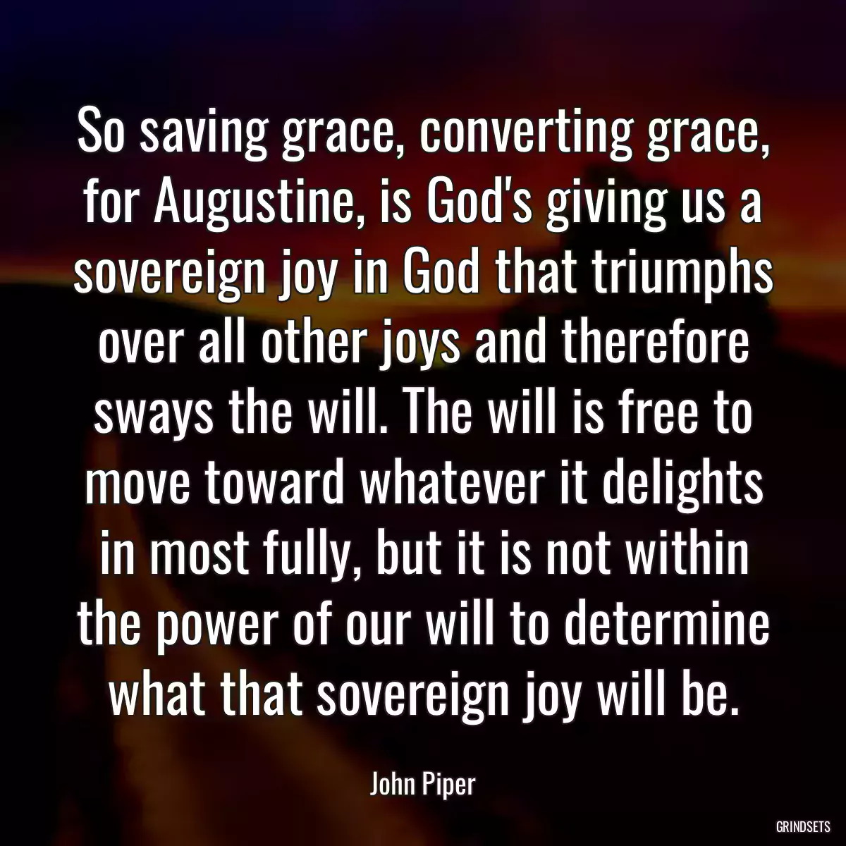 So saving grace, converting grace, for Augustine, is God\'s giving us a sovereign joy in God that triumphs over all other joys and therefore sways the will. The will is free to move toward whatever it delights in most fully, but it is not within the power of our will to determine what that sovereign joy will be.