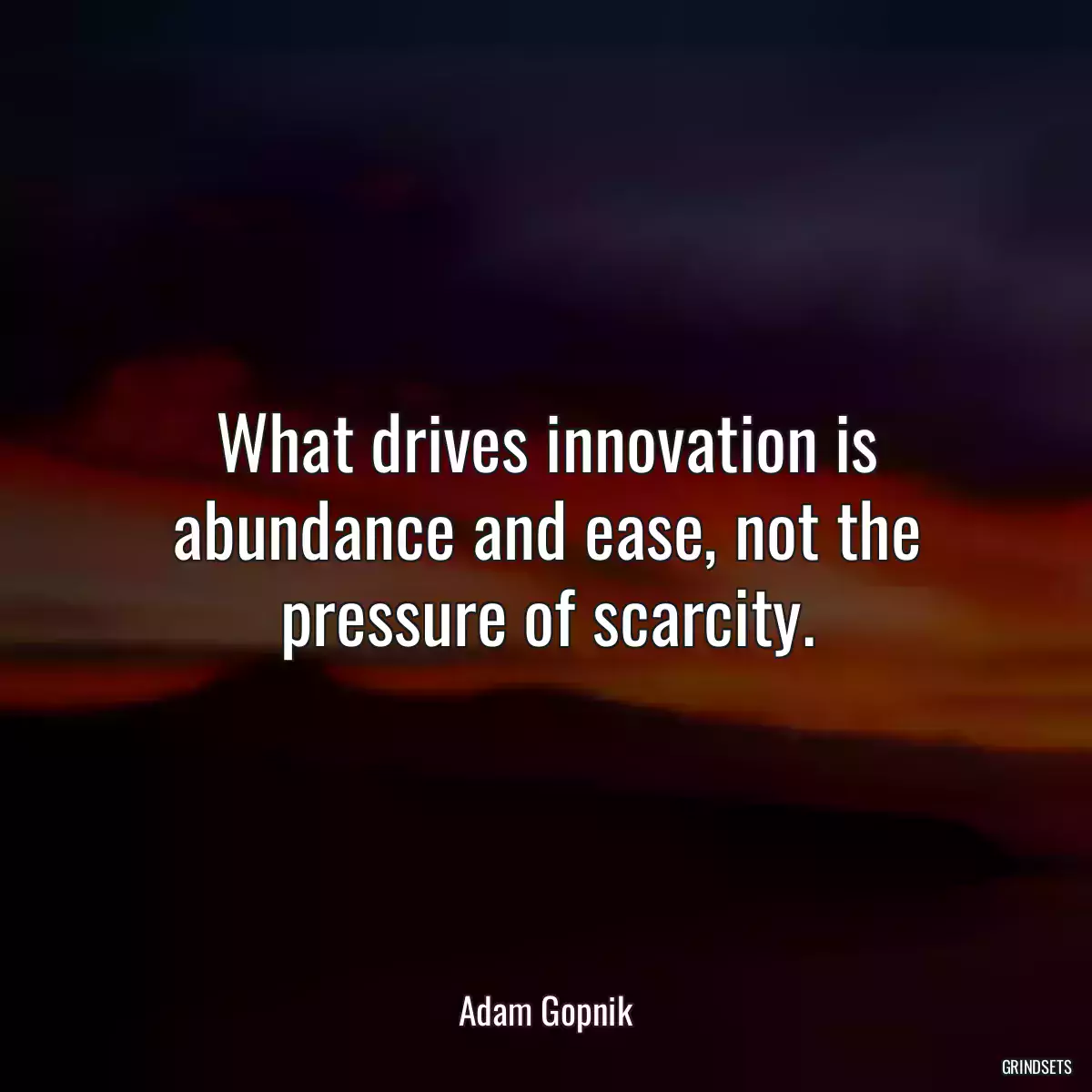 What drives innovation is abundance and ease, not the pressure of scarcity.