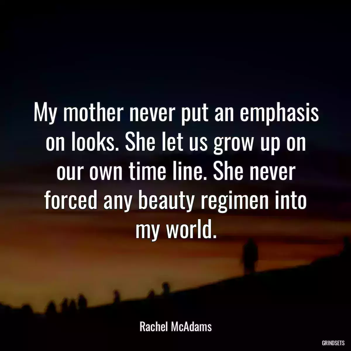 My mother never put an emphasis on looks. She let us grow up on our own time line. She never forced any beauty regimen into my world.