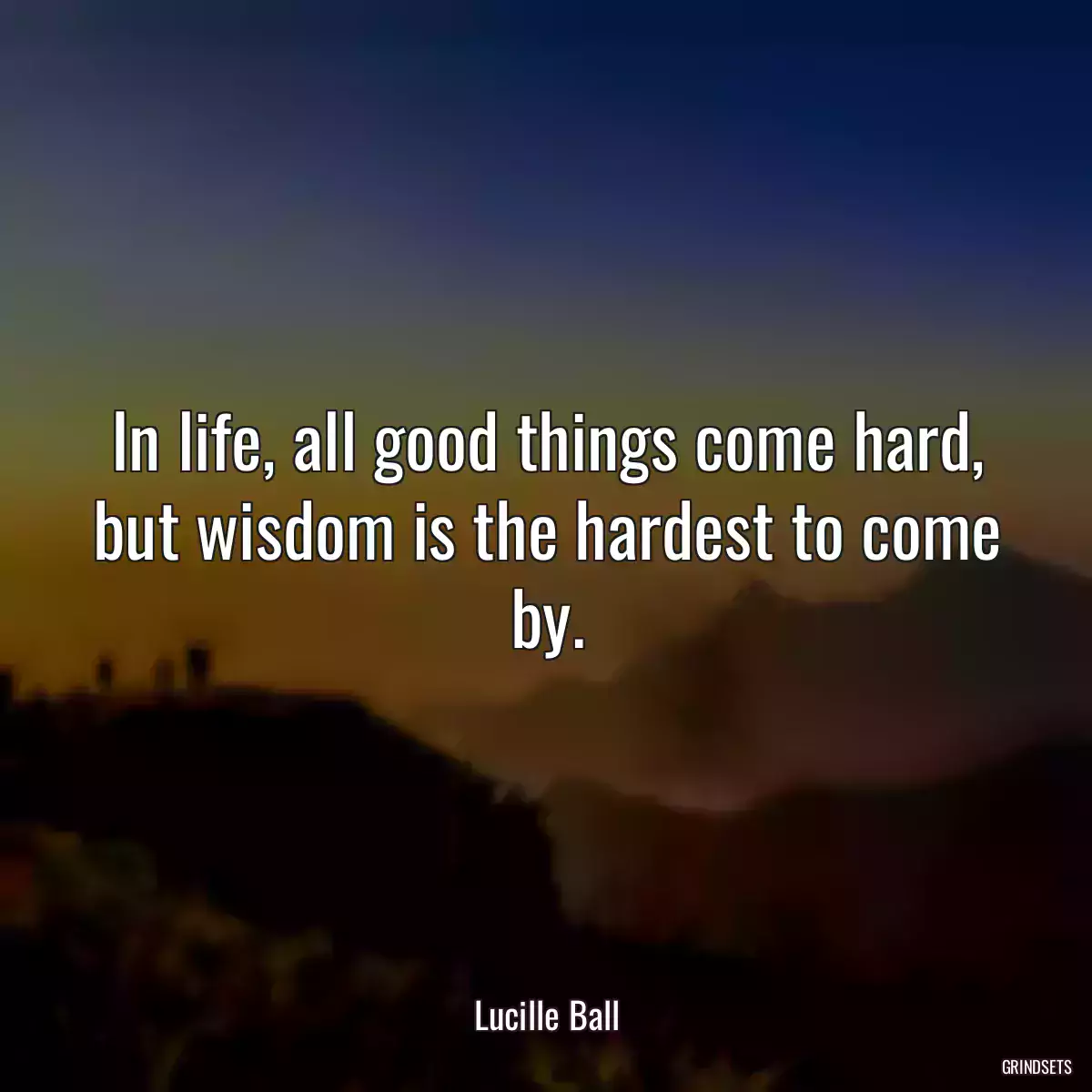 In life, all good things come hard, but wisdom is the hardest to come by.