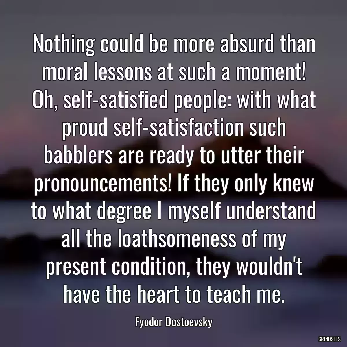 Nothing could be more absurd than moral lessons at such a moment! Oh, self-satisfied people: with what proud self-satisfaction such babblers are ready to utter their pronouncements! If they only knew to what degree I myself understand all the loathsomeness of my present condition, they wouldn\'t have the heart to teach me.