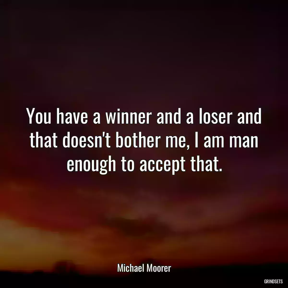 You have a winner and a loser and that doesn\'t bother me, I am man enough to accept that.