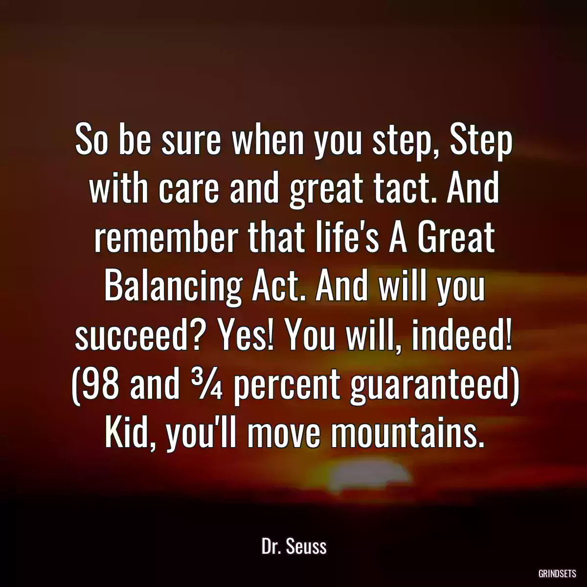 So be sure when you step, Step with care and great tact. And remember that life\'s A Great Balancing Act. And will you succeed? Yes! You will, indeed! (98 and ¾ percent guaranteed) Kid, you\'ll move mountains.