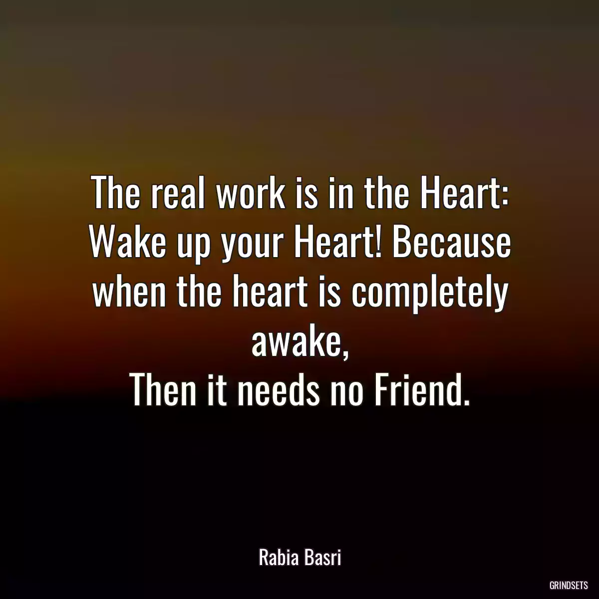 The real work is in the Heart:
Wake up your Heart! Because when the heart is completely awake,
Then it needs no Friend.