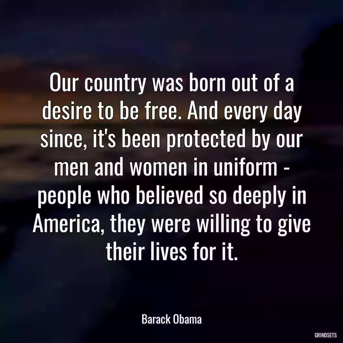 Our country was born out of a desire to be free. And every day since, it\'s been protected by our men and women in uniform - people who believed so deeply in America, they were willing to give their lives for it.