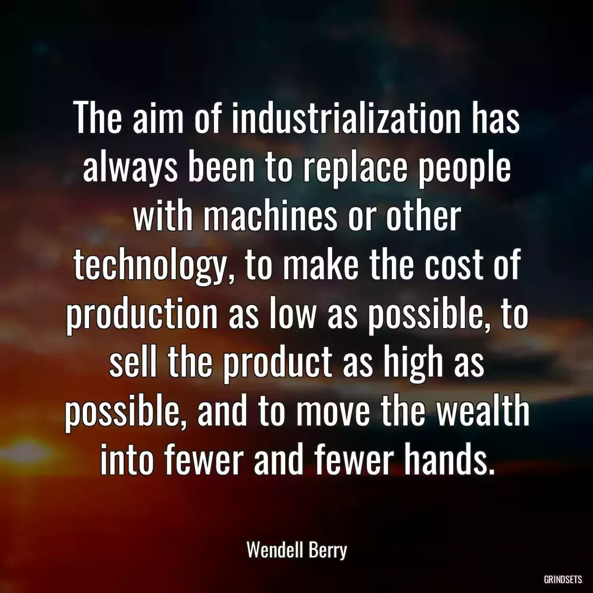 The aim of industrialization has always been to replace people with machines or other technology, to make the cost of production as low as possible, to sell the product as high as possible, and to move the wealth into fewer and fewer hands.