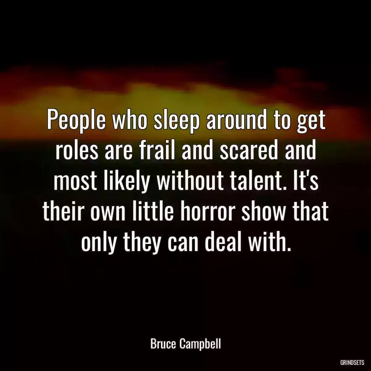 People who sleep around to get roles are frail and scared and most likely without talent. It\'s their own little horror show that only they can deal with.