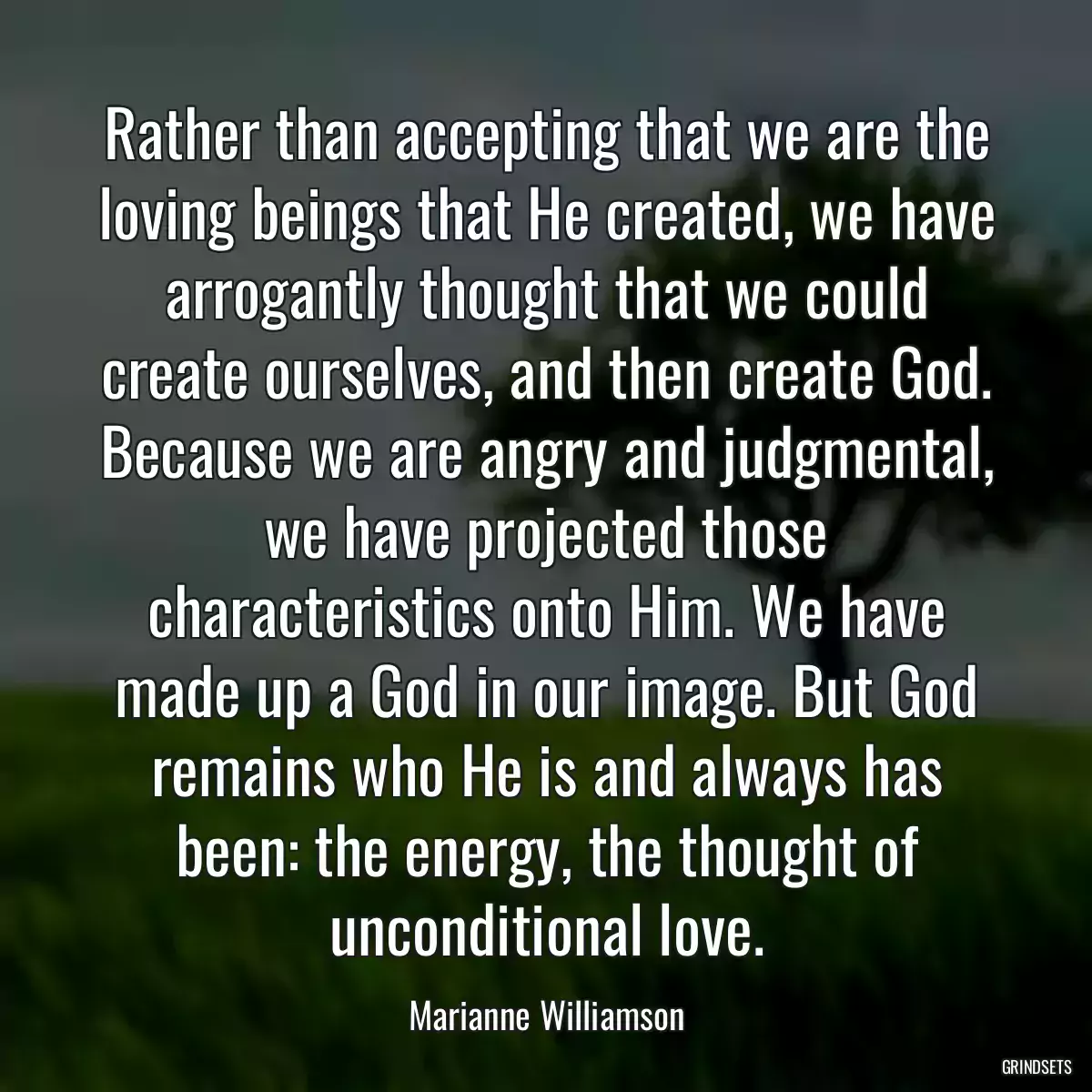 Rather than accepting that we are the loving beings that He created, we have arrogantly thought that we could create ourselves, and then create God. Because we are angry and judgmental, we have projected those characteristics onto Him. We have made up a God in our image. But God remains who He is and always has been: the energy, the thought of unconditional love.