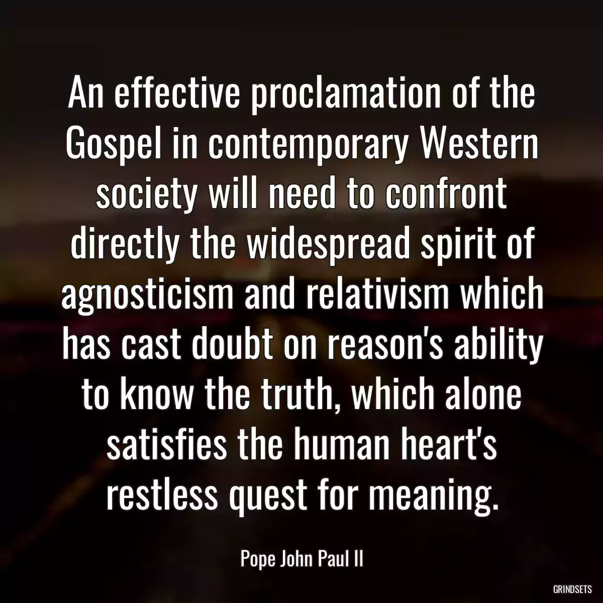 An effective proclamation of the Gospel in contemporary Western society will need to confront directly the widespread spirit of agnosticism and relativism which has cast doubt on reason\'s ability to know the truth, which alone satisfies the human heart\'s restless quest for meaning.