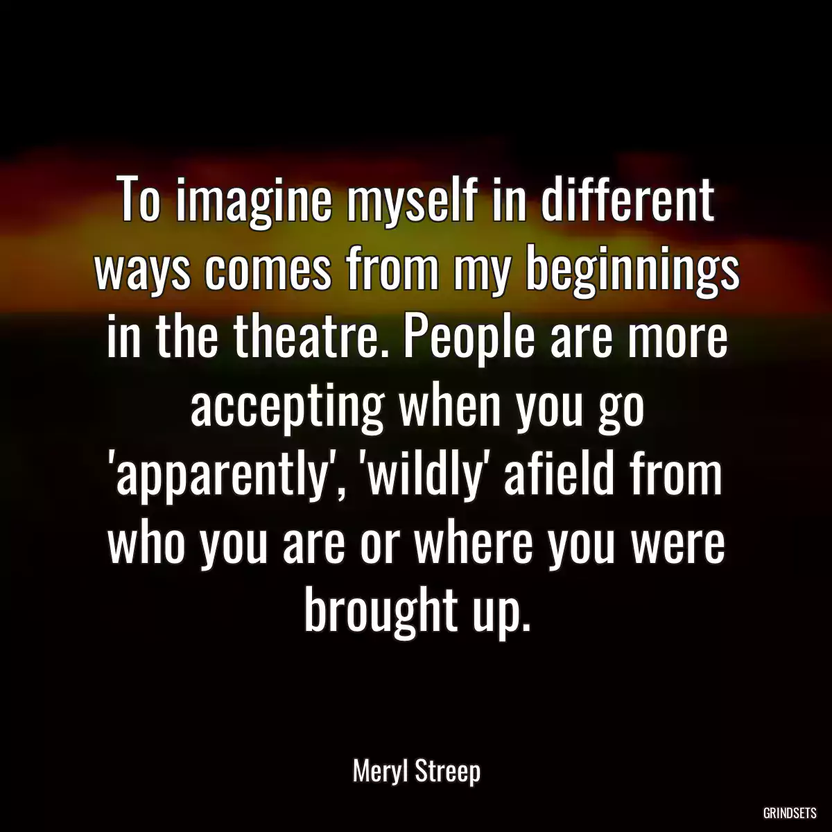 To imagine myself in different ways comes from my beginnings in the theatre. People are more accepting when you go \'apparently\', \'wildly\' afield from who you are or where you were brought up.