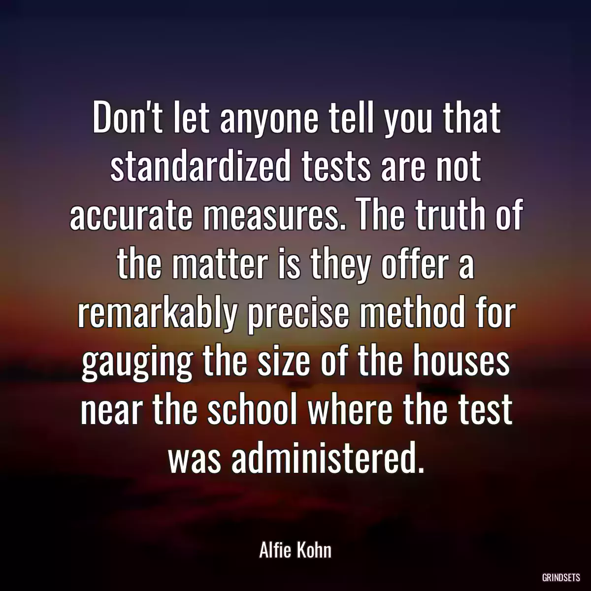 Don\'t let anyone tell you that standardized tests are not accurate measures. The truth of the matter is they offer a remarkably precise method for gauging the size of the houses near the school where the test was administered.