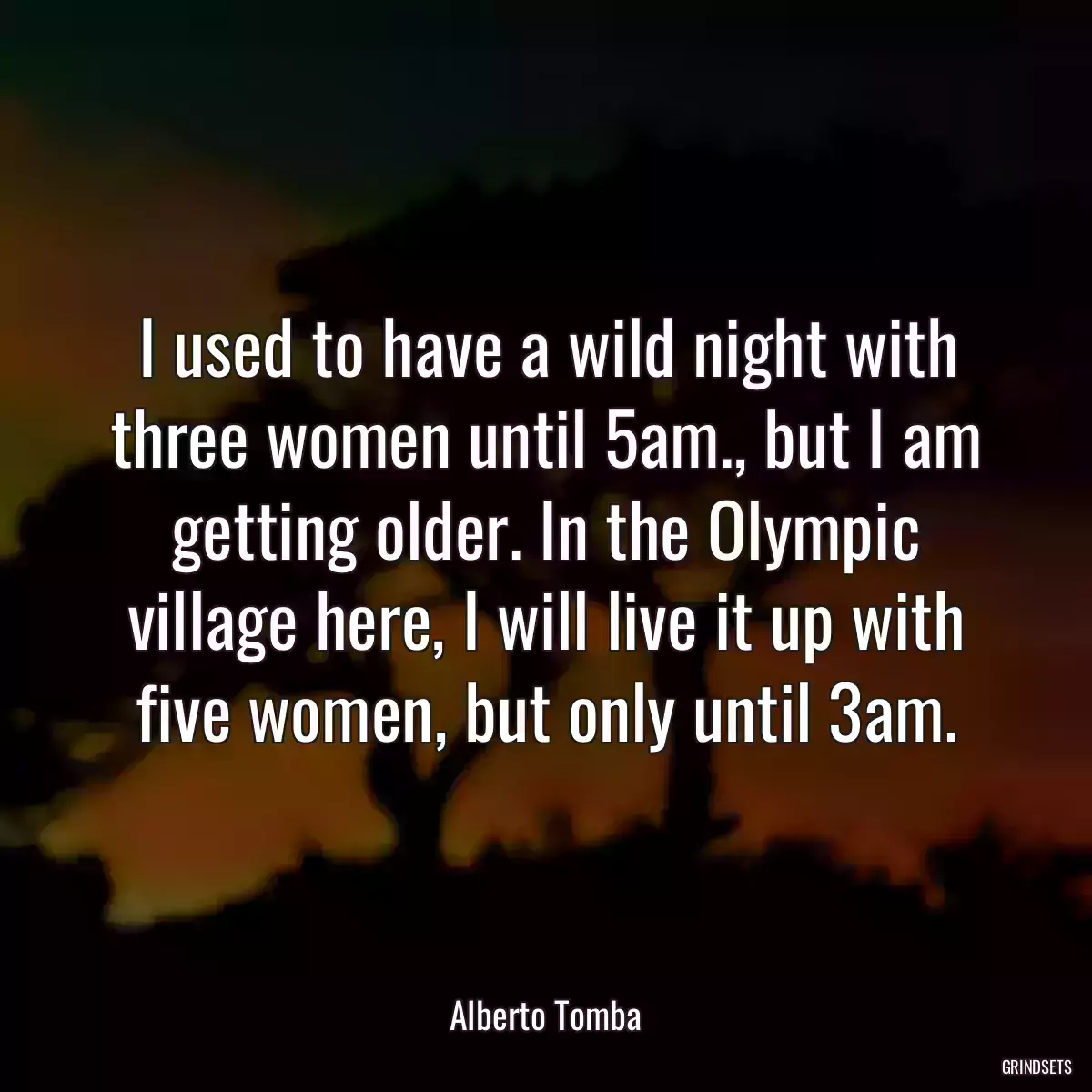 I used to have a wild night with three women until 5am., but I am getting older. In the Olympic village here, I will live it up with five women, but only until 3am.