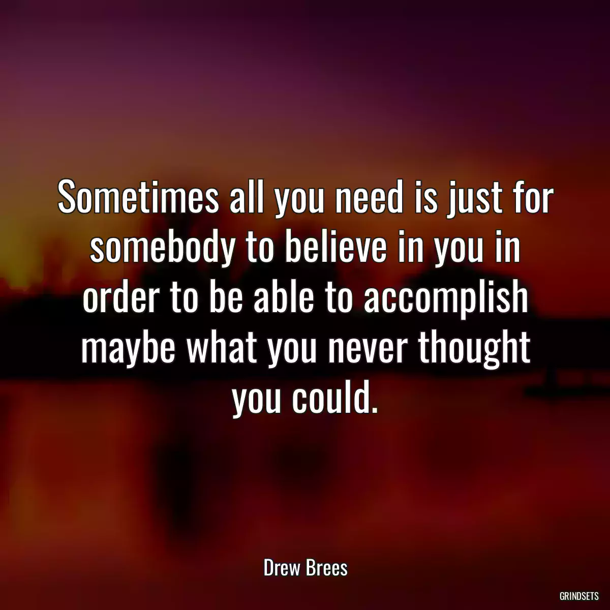 Sometimes all you need is just for somebody to believe in you in order to be able to accomplish maybe what you never thought you could.