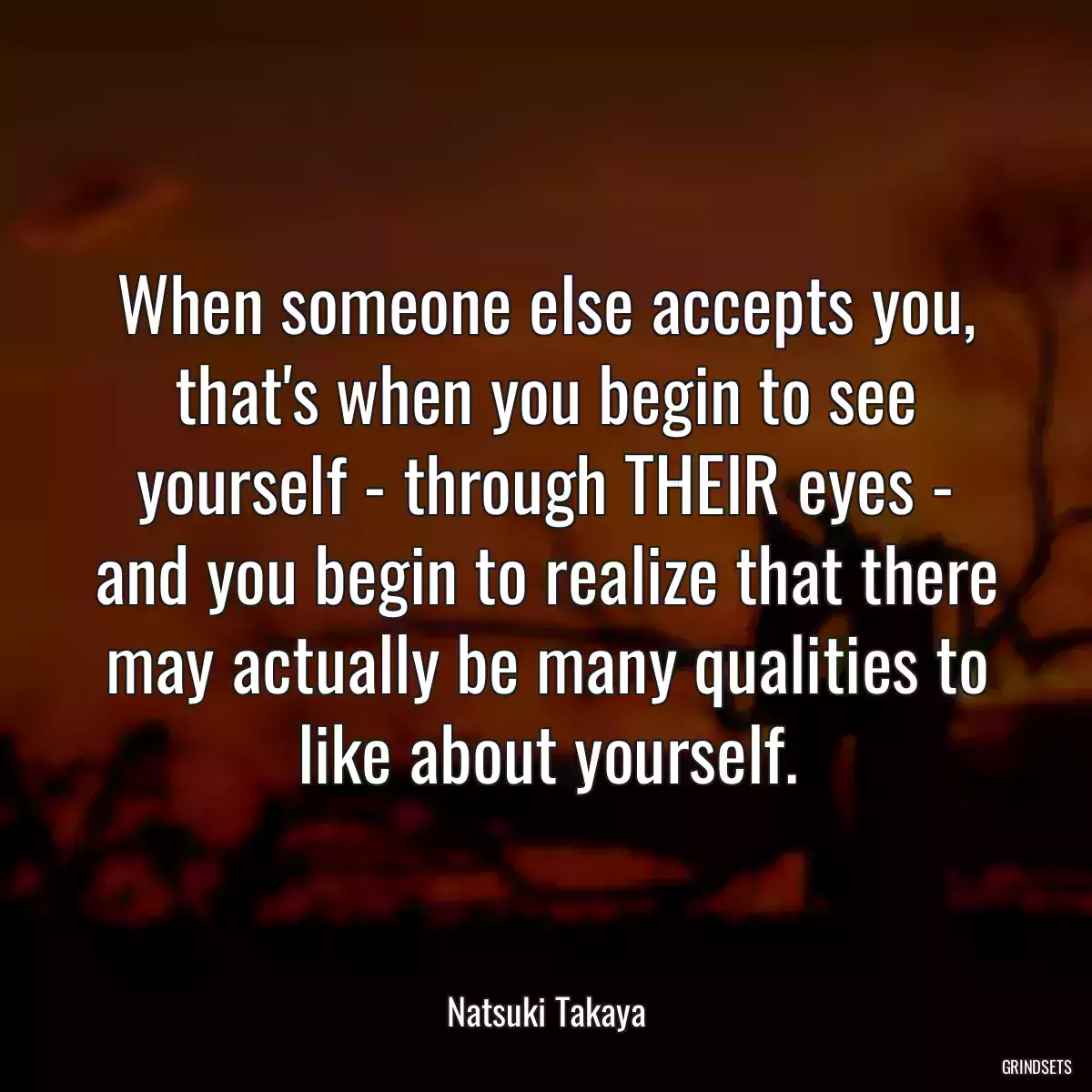 When someone else accepts you, that\'s when you begin to see yourself - through THEIR eyes - and you begin to realize that there may actually be many qualities to like about yourself.