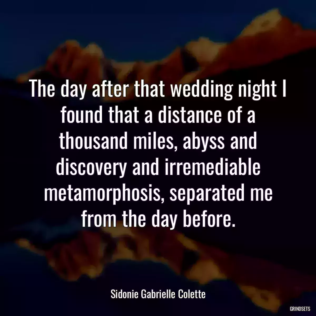 The day after that wedding night I found that a distance of a thousand miles, abyss and discovery and irremediable metamorphosis, separated me from the day before.