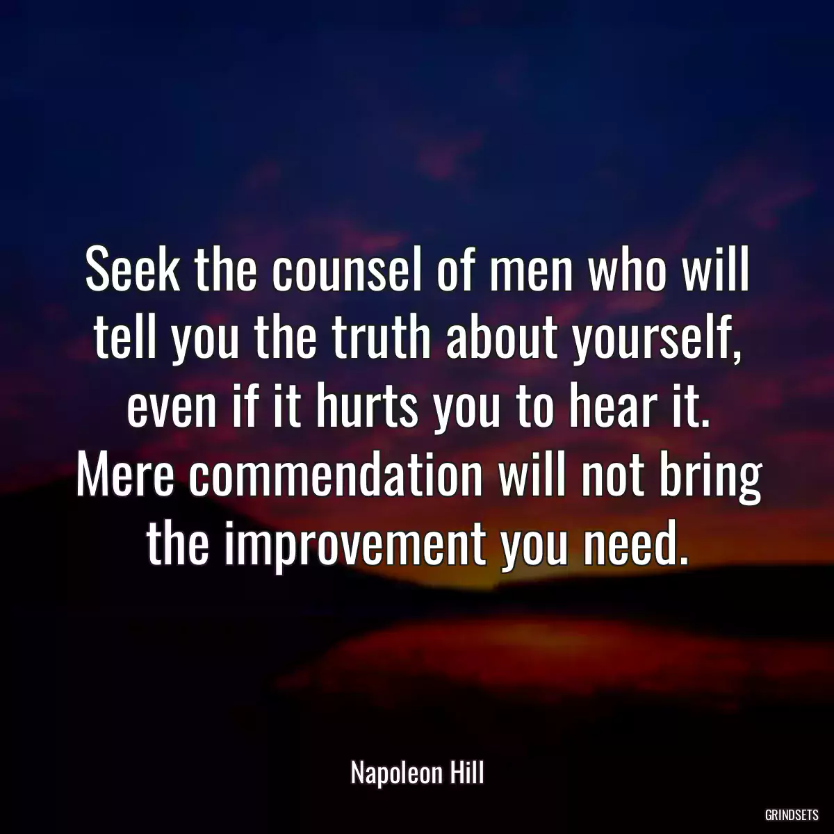 Seek the counsel of men who will tell you the truth about yourself, even if it hurts you to hear it. Mere commendation will not bring the improvement you need.