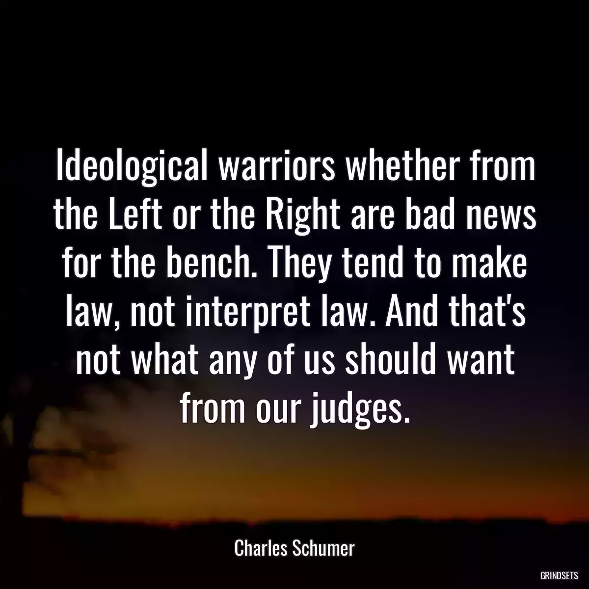 Ideological warriors whether from the Left or the Right are bad news for the bench. They tend to make law, not interpret law. And that\'s not what any of us should want from our judges.