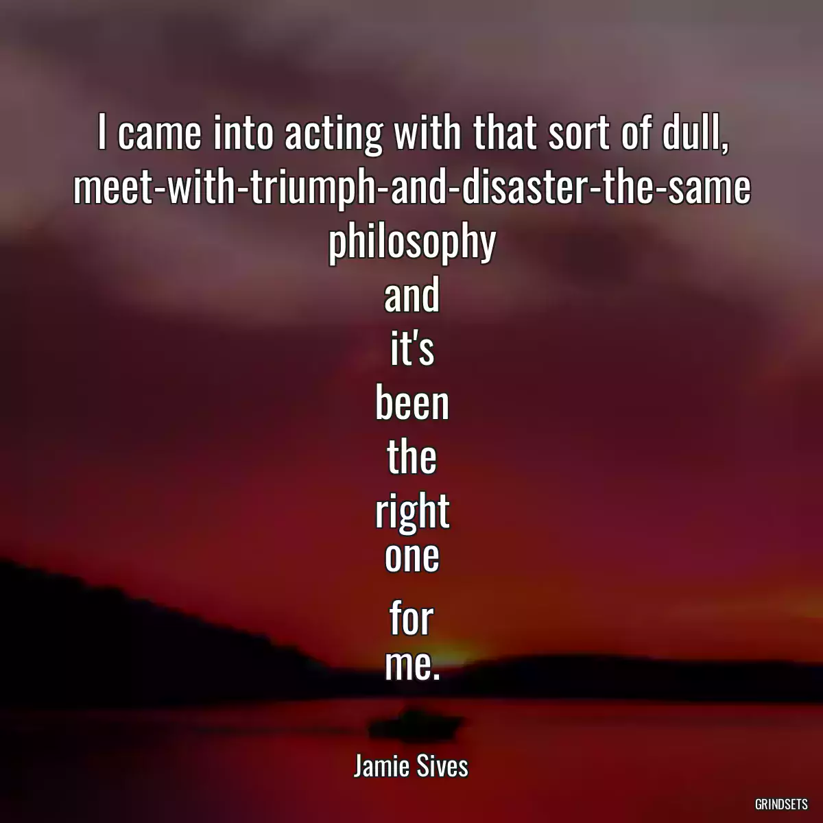 I came into acting with that sort of dull, meet-with-triumph-and-disaster-the-same philosophy and it\'s been the right one for me.