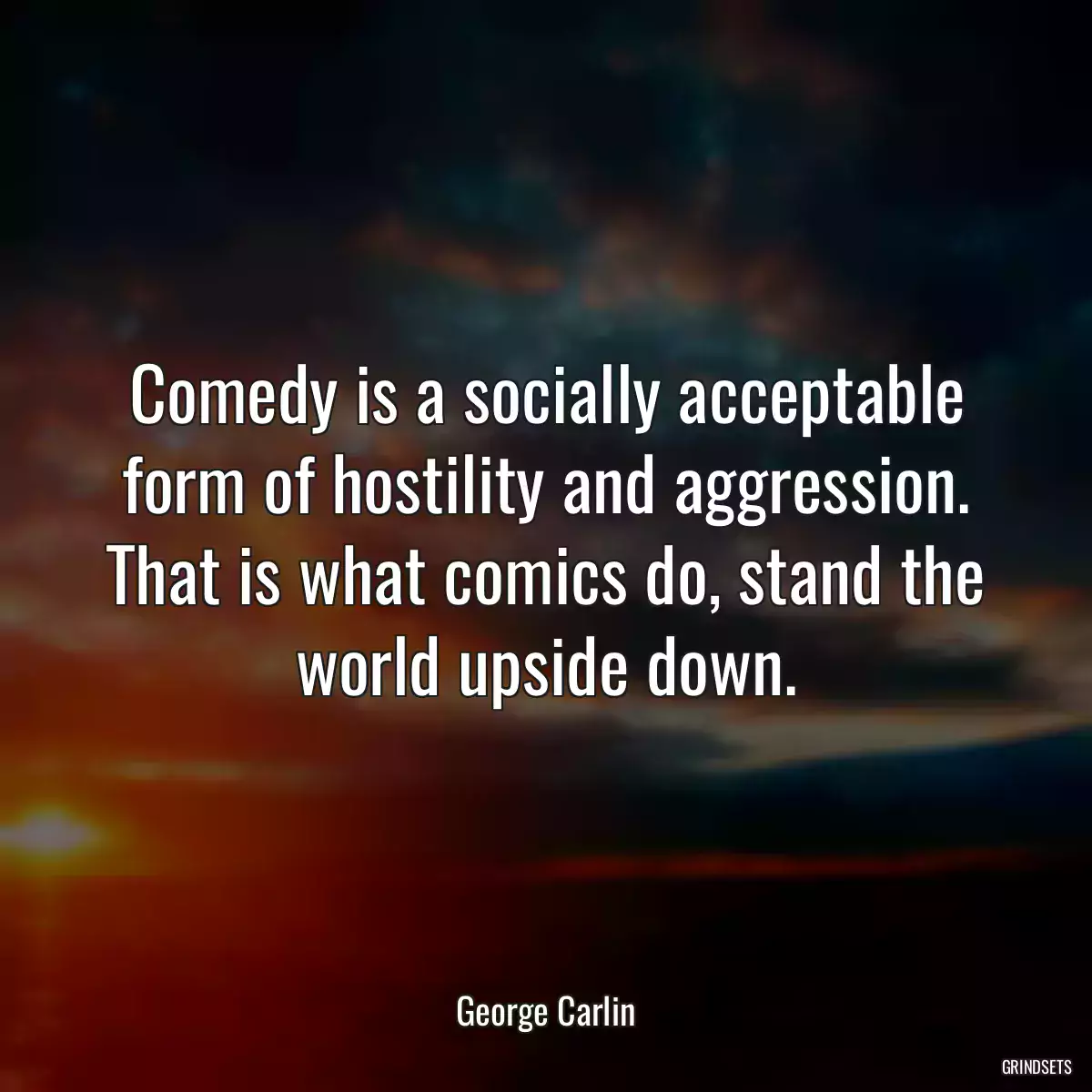 Comedy is a socially acceptable form of hostility and aggression. That is what comics do, stand the world upside down.