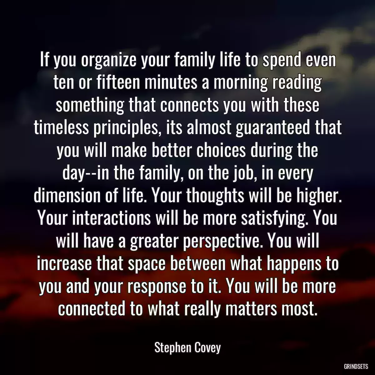 If you organize your family life to spend even ten or fifteen minutes a morning reading something that connects you with these timeless principles, its almost guaranteed that you will make better choices during the day--in the family, on the job, in every dimension of life. Your thoughts will be higher. Your interactions will be more satisfying. You will have a greater perspective. You will increase that space between what happens to you and your response to it. You will be more connected to what really matters most.