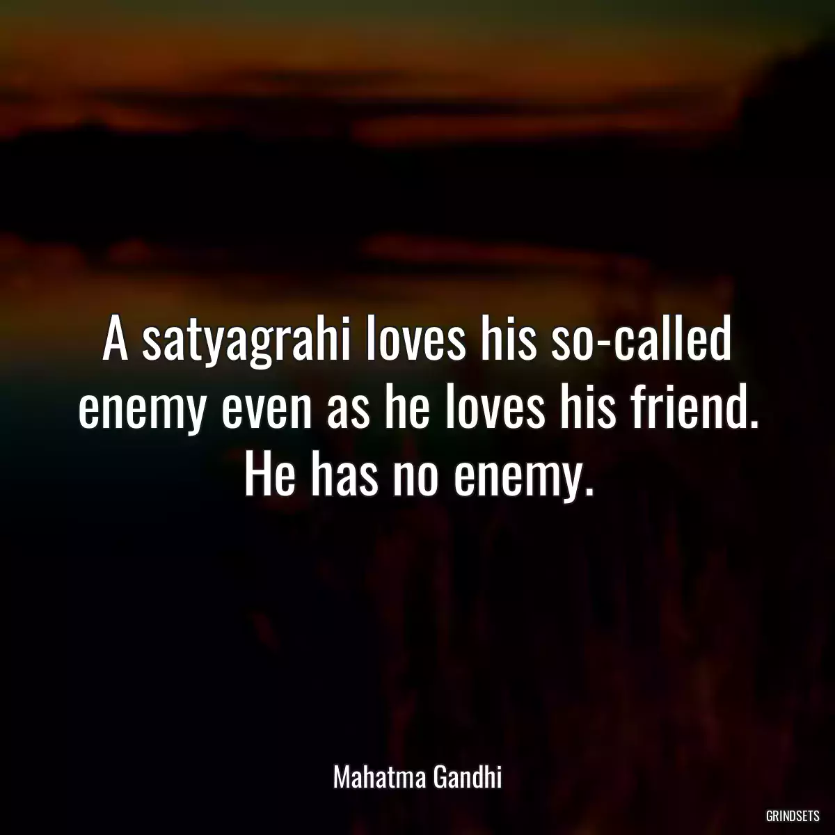 A satyagrahi loves his so-called enemy even as he loves his friend. He has no enemy.