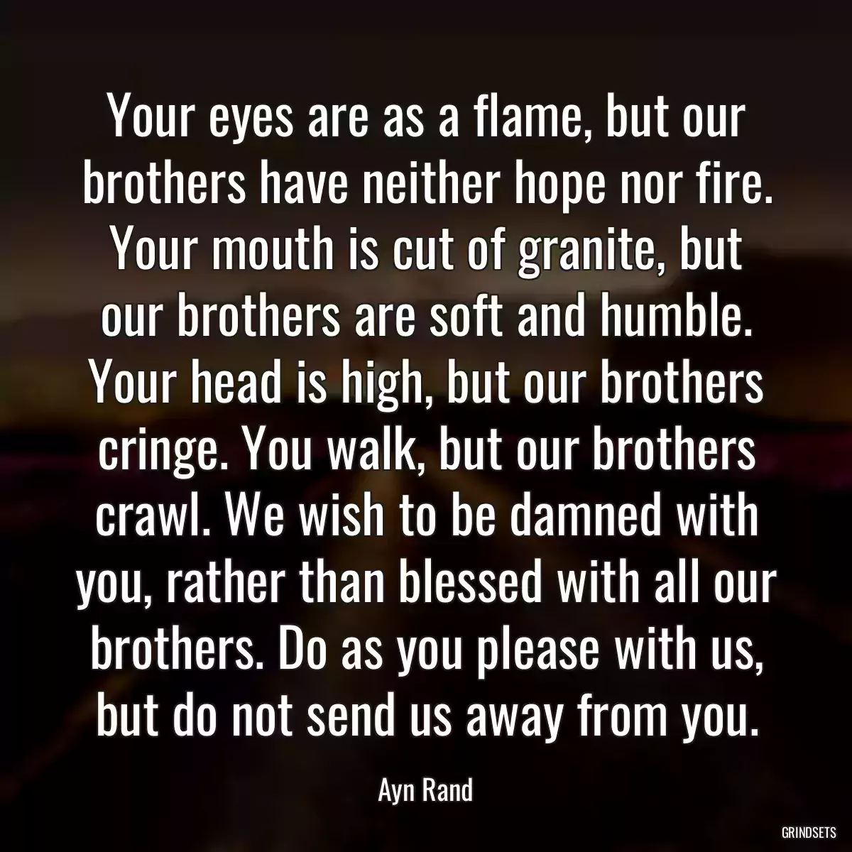 Your eyes are as a flame, but our brothers have neither hope nor fire. Your mouth is cut of granite, but our brothers are soft and humble. Your head is high, but our brothers cringe. You walk, but our brothers crawl. We wish to be damned with you, rather than blessed with all our brothers. Do as you please with us, but do not send us away from you.