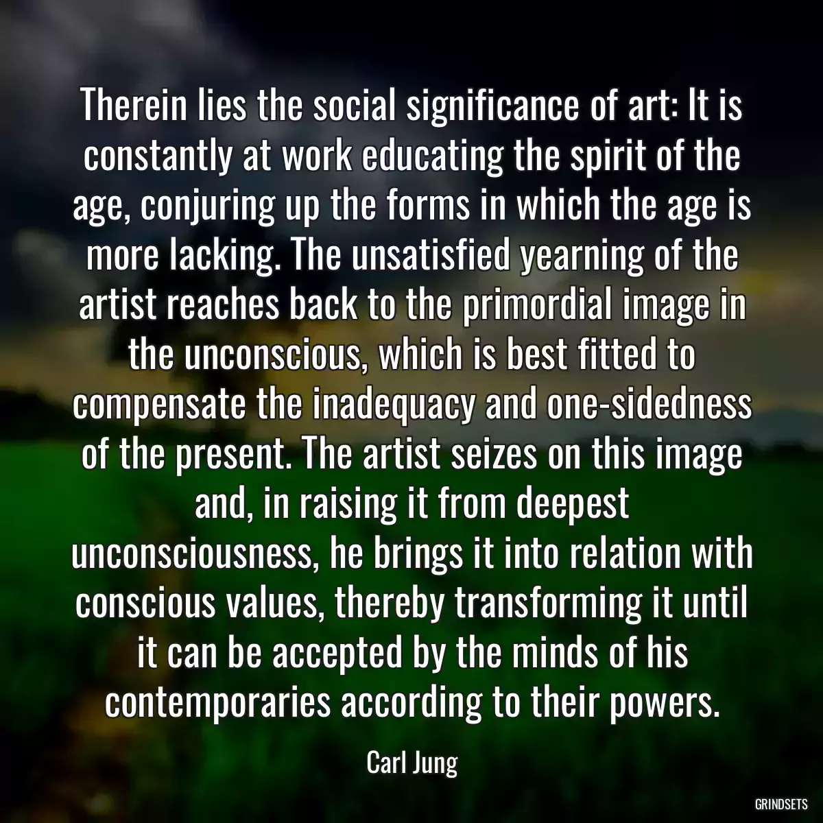 Therein lies the social significance of art: It is constantly at work educating the spirit of the age, conjuring up the forms in which the age is more lacking. The unsatisfied yearning of the artist reaches back to the primordial image in the unconscious, which is best fitted to compensate the inadequacy and one-sidedness of the present. The artist seizes on this image and, in raising it from deepest unconsciousness, he brings it into relation with conscious values, thereby transforming it until it can be accepted by the minds of his contemporaries according to their powers.