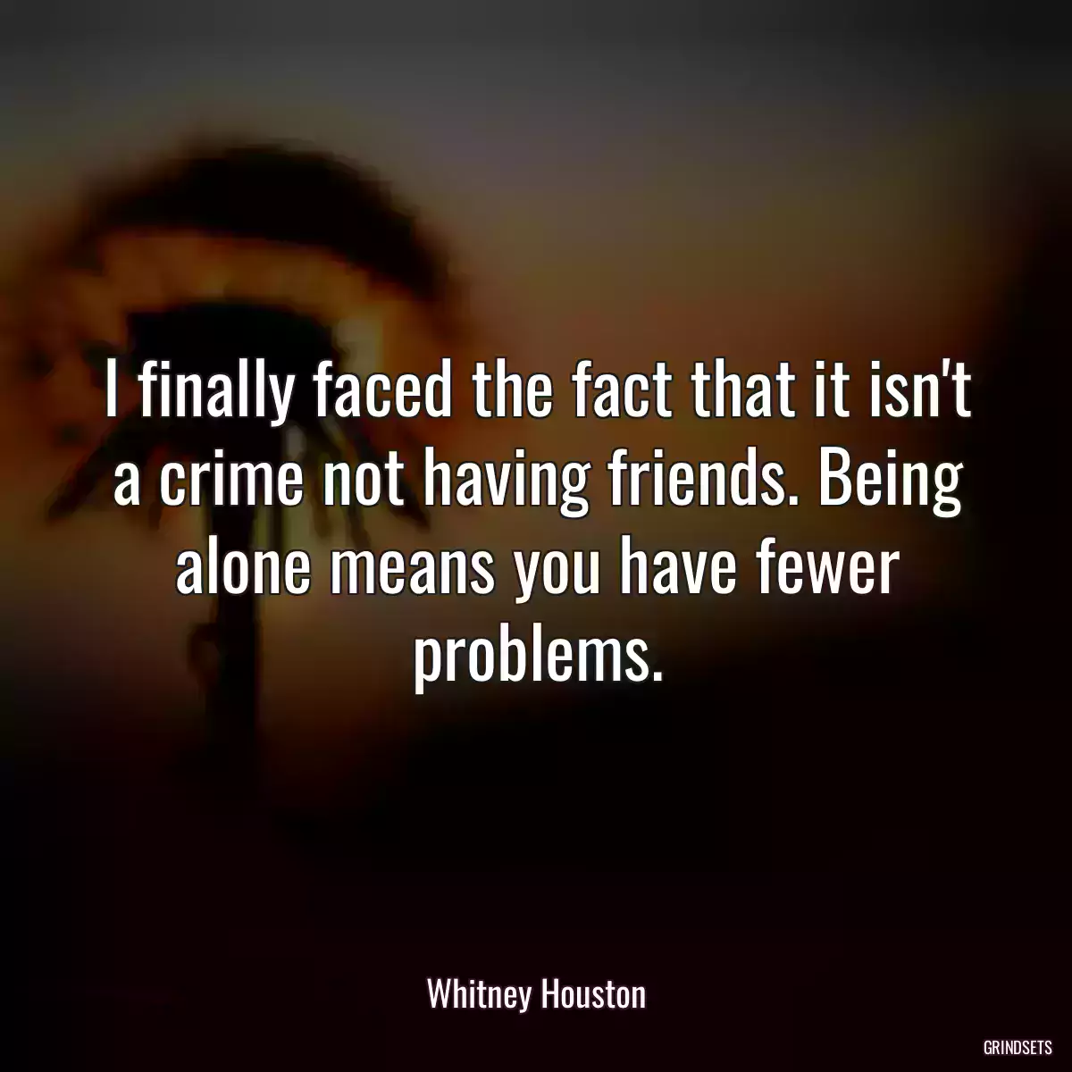 I finally faced the fact that it isn\'t a crime not having friends. Being alone means you have fewer problems.