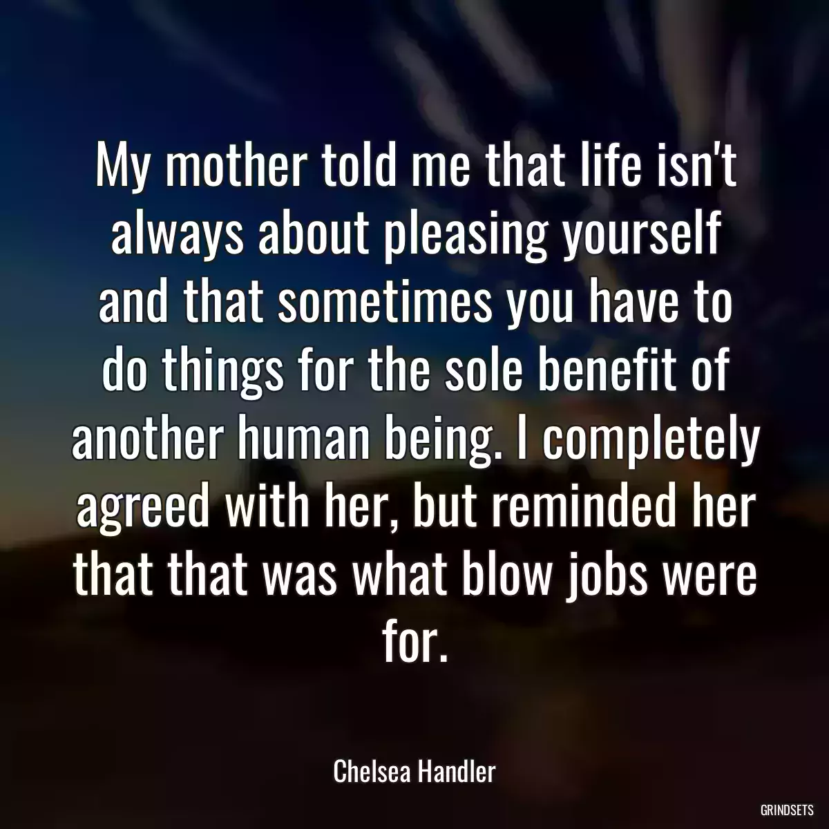 My mother told me that life isn\'t always about pleasing yourself and that sometimes you have to do things for the sole benefit of another human being. I completely agreed with her, but reminded her that that was what blow jobs were for.