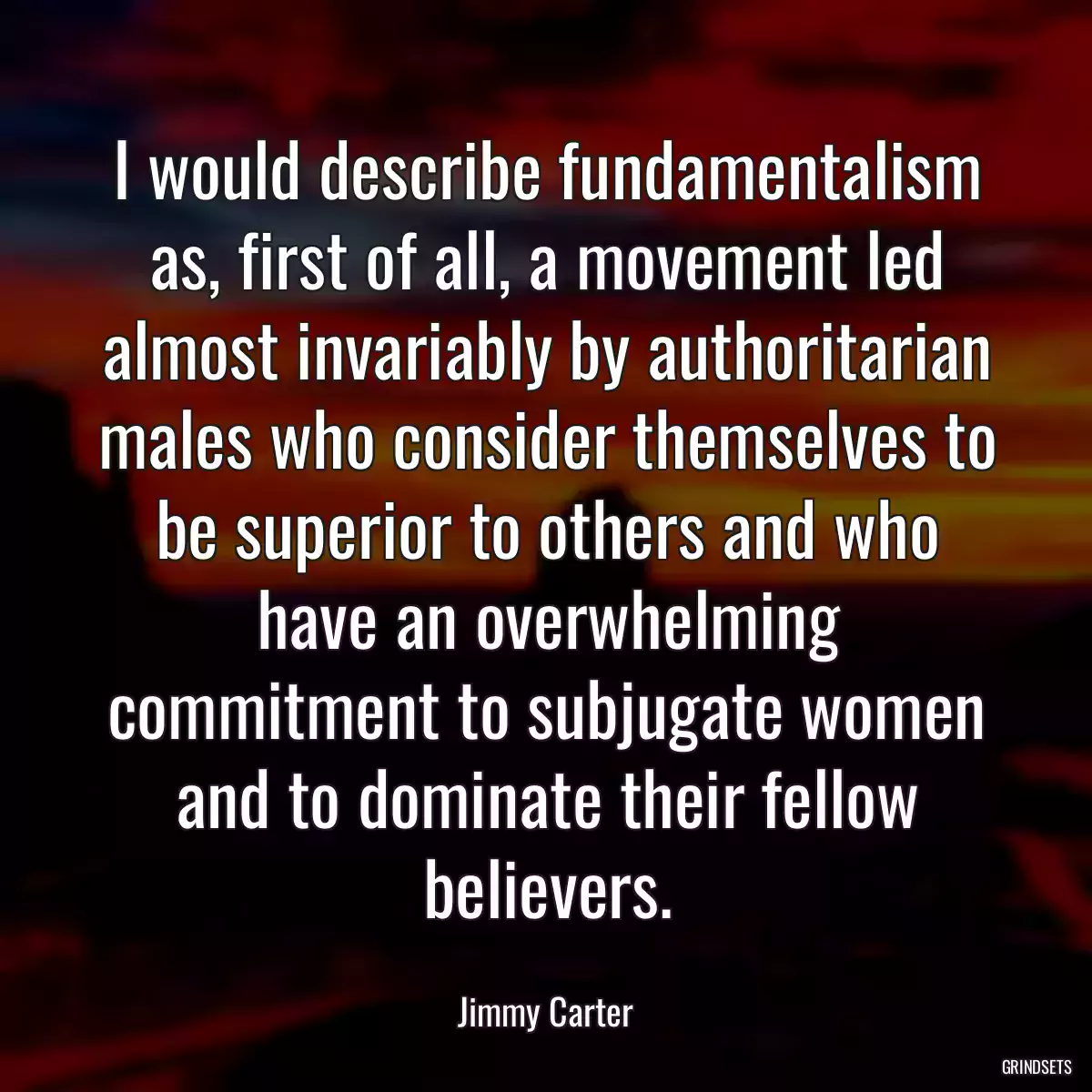 I would describe fundamentalism as, first of all, a movement led almost invariably by authoritarian males who consider themselves to be superior to others and who have an overwhelming commitment to subjugate women and to dominate their fellow believers.