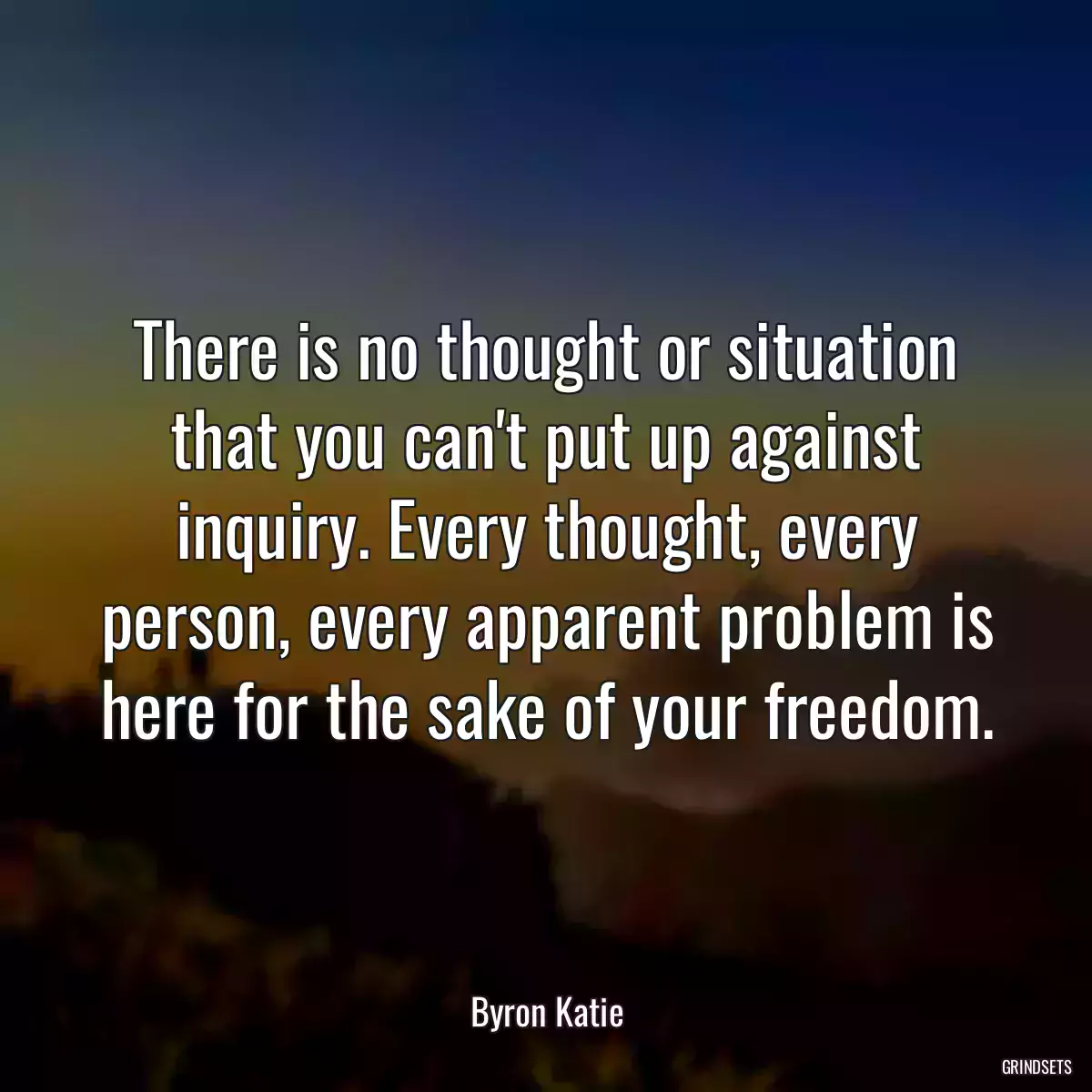 There is no thought or situation that you can\'t put up against inquiry. Every thought, every person, every apparent problem is here for the sake of your freedom.