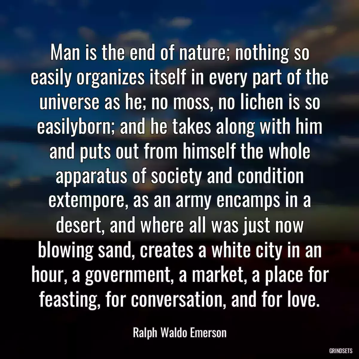 Man is the end of nature; nothing so easily organizes itself in every part of the universe as he; no moss, no lichen is so easilyborn; and he takes along with him and puts out from himself the whole apparatus of society and condition extempore, as an army encamps in a desert, and where all was just now blowing sand, creates a white city in an hour, a government, a market, a place for feasting, for conversation, and for love.