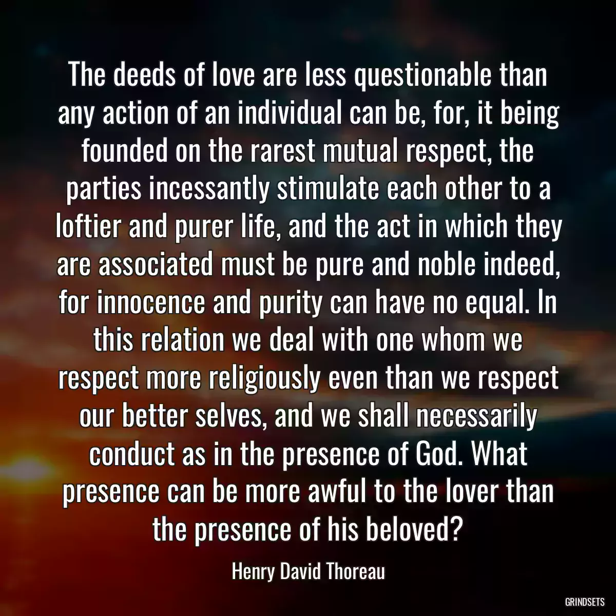 The deeds of love are less questionable than any action of an individual can be, for, it being founded on the rarest mutual respect, the parties incessantly stimulate each other to a loftier and purer life, and the act in which they are associated must be pure and noble indeed, for innocence and purity can have no equal. In this relation we deal with one whom we respect more religiously even than we respect our better selves, and we shall necessarily conduct as in the presence of God. What presence can be more awful to the lover than the presence of his beloved?