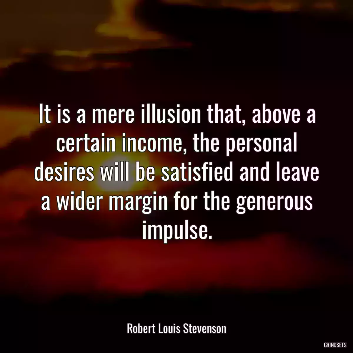 It is a mere illusion that, above a certain income, the personal desires will be satisfied and leave a wider margin for the generous impulse.