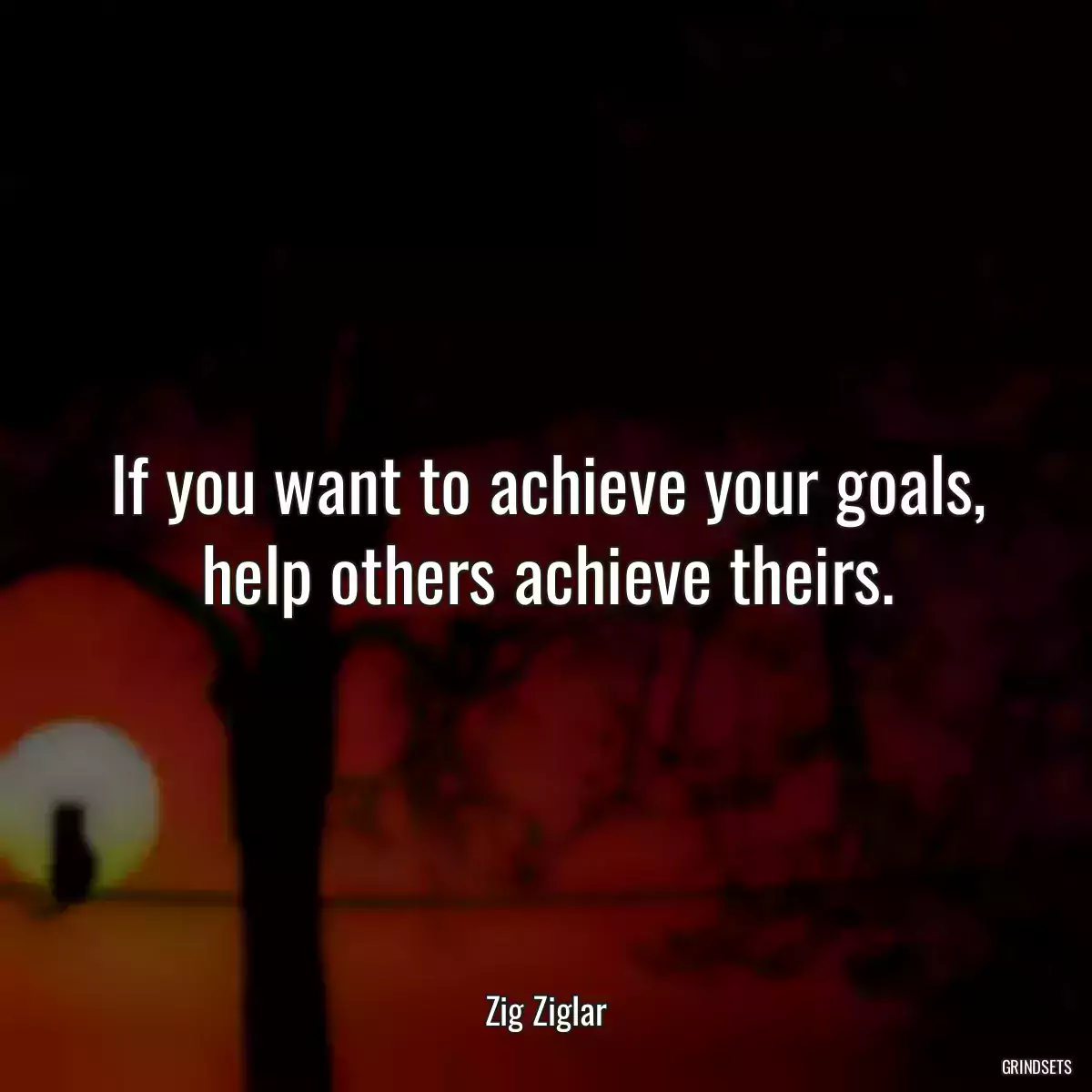 If you want to achieve your goals, help others achieve theirs.